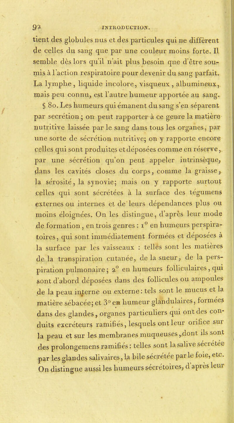 tient des globules nus et des particules qui ne diffèrent de celles du sang que par une couleur moins forte. Il semble dès lors qu'il n'ait plus besoin que d'être sour mis à l'action respiratoire pour devenir du sang parfait. La lympbe , liquide incolore, visqueux , albumineux, mais peu connu, est l'autre humeur apportée au sang. § 80. Les humeurs qui émanent du sang s'en séparent par sécrétion ; on peut rapporter à ce genre la matière nutritive laissée par le sang dans tous les organes, par une sorte de sécrétion nutritive; on y rapporte encore celles qui sont produites et déposées comme en réserve, par une sécrétion qu'on peut appeler intrinsèque, dans les cavités closes du corps, comme la graisse, la sérosité, la synovie; mais on y rapporte surtout celles qui sont sécrétées à la surface des tégumens externes ou internes el de leurs dépendances plus ou moins éloignées. On les distingue, d'après leur mode de formation , en trois genres : i° en humeurs perspira- toires, qui sont immédiatement formées et déposées à la surface par les vaisseaux : telles sont les matières de la transpiration cutanée, de la sueur, de la pers- piration pulmonaire ; 2° en humeurs folliculaires, qui sont d'abord déposées dans des follicules ou ampoules de la peau interne ou externe : tels sont le mucus et la matière sébacée; et 3° eu humeur glandulaires, formées dans des glandes, organes particuliers qui ont des con- duits excréteurs ramifiés, lesquels ont leur orifice sur la peau et sur les membranes muqueuses,.dont ils sont des prolongemens ramifiés : telles sont la salive sécrétée par les glandes salivaires, la bile sécrétée par le foie, etc. On distingue aussi les humeurs sécrétoires, d'après leur
