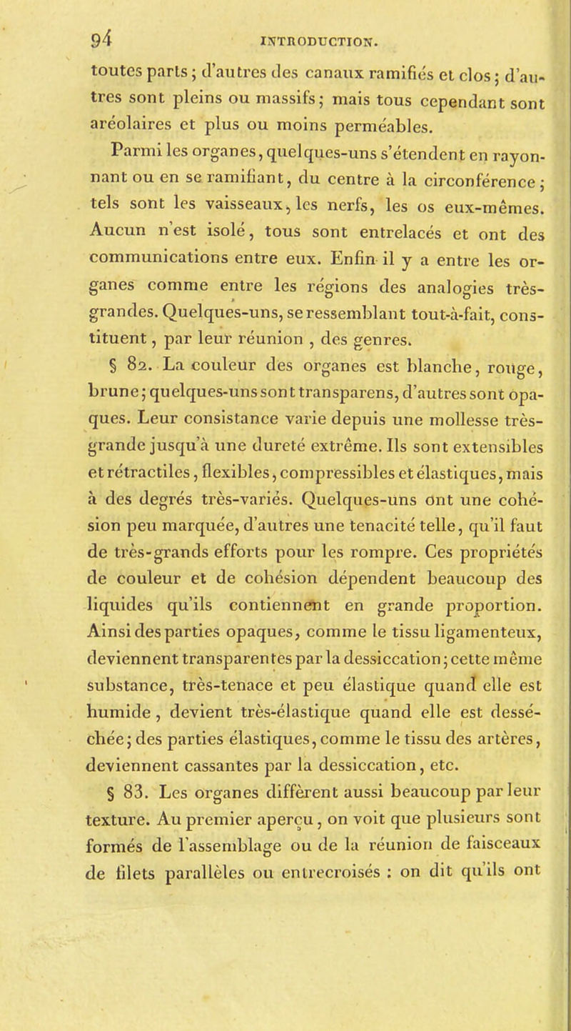 toutes paris ; d'autres des canaux ramifiés et clos ; d'au- tres sont pleins ou massifs; mais tous cependant sont aréolaires et plus ou moins perméables. Parmi les organes, quelques-uns s'étendent en rayon- nant ou en se ramifiant, du centre à la circonférence; tels sont les vaisseaux, les nerfs, les os eux-mêmes. Aucun n'est isolé, tous sont entrelacés et ont des communications entre eux. Enfin il y a entre les or- ganes comme entre les régions des analogies très- grandes. Quelques-uns, se ressemblant tout-à-fait, cons- tituent , par leur réunion , des genres. § 82. La couleur des organes est blancbe, ronge, brune ; quelques-uns son t transparens, d'autres sont opa- ques. Leur consistance varie depuis une mollesse très- grande jusqu'à une dureté extrême. Ils sont extensibles et rétractiles, flexibles, compressibles et élastiques, mais à des degrés très-variés. Quelques-uns ont une cohé- sion peu marquée, d'autres une ténacité telle, qu'il faut de très-grands efforts pour les rompre. Ces propriétés de couleur et de cohésion dépendent beaucoup des liquides qu'ils contiennent en grande proportion. Ainsi des parties opaques, comme le tissu ligamenteux, deviennent transparentes par la dessiccation ; cette même substance, très-tenace et peu élastique quand elle est humide, devient très-élastique quand elle est dessé- chée; des parties élastiques, comme le tissu des artères, deviennent cassantes par la dessiccation, etc. § 83. Les organes diffèrent aussi beaucoup parleur texture. Au premier aperçu, on voit que plusieurs sont formés de l'assemblage ou de la réunion de faisceaux de filets parallèles ou entrecroisés : on dit qu'ils ont
