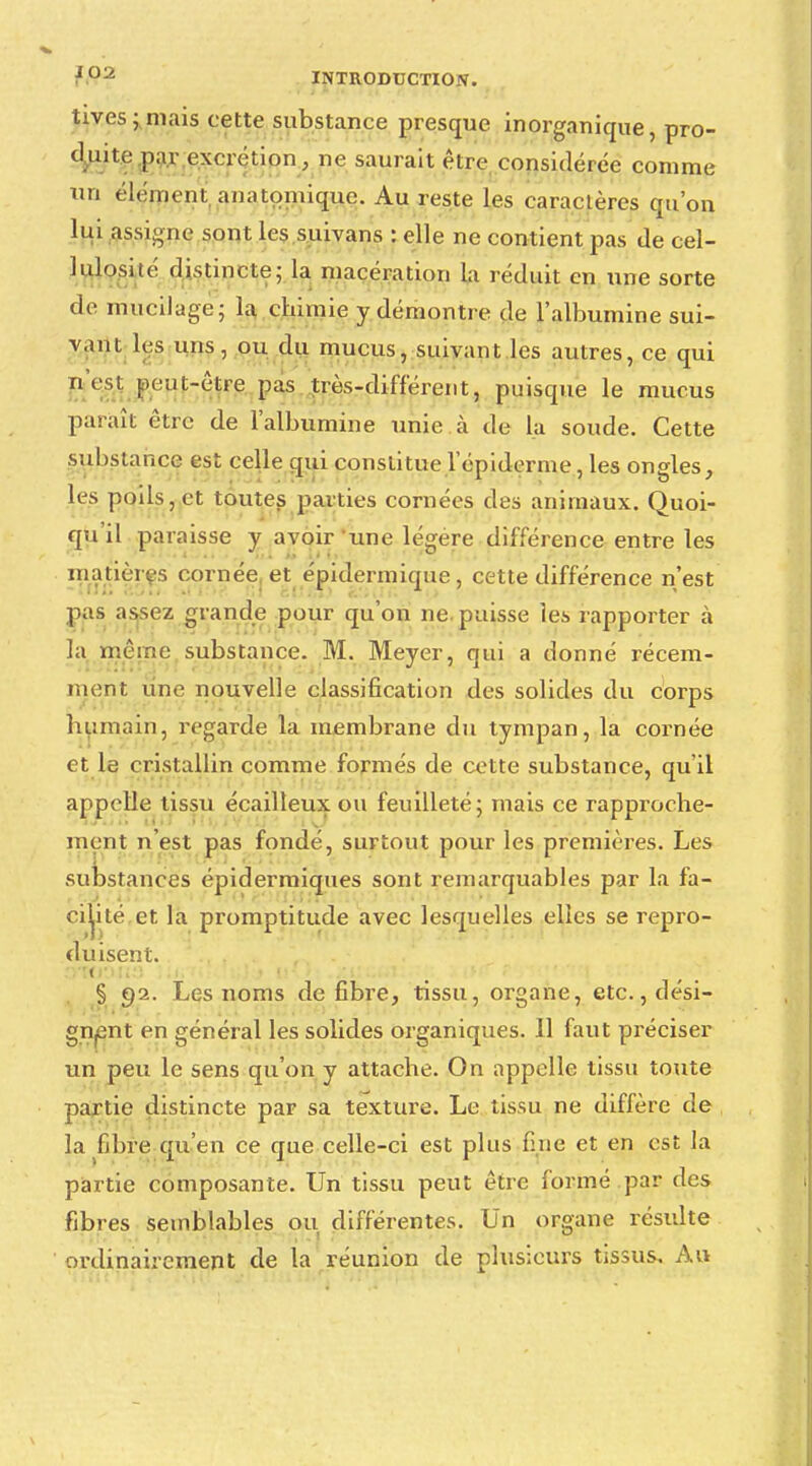 tives;mais cette substance presque inorganique, pro- duite par excrétion, ne saurait être considérée comme un élément, anatomique. Au reste les caractères qu'on lui assigne sont les suivans : elle ne contient pas de cel- lulosité distincte- la macération la réduit en une sorte de mucilage; la chimie y démontre de l'albumine sui- vant les uns, ou du mucus, suivant les autres, ce qui n'est peut-être pas très-différent, puisque le mucus paraît être de l'albumine unie à de la soude. Cette substance est celle qui constitue l'épidémie, les ongles, lis poils, et toutes parties cornées des animaux. Quoi- qu il paraisse y avoir une légère différence entre les matières cornée et épidermique, cette différence n'est pas assez grande pour qu'on ne. puisse les rapporter à la même substance. M. Meyer, qui a donné récem- ment une nouvelle classification des solides du corps humain, regarde la membrane du tympan, la cornée et le cristallin comme formés de cette substance, qu'il appelle tissu écailleux ou feuilleté; mais ce rapproche- ment n'est pas fondé, surtout pour les premières. Les substances épidermiques sont remarquables par la fa- cilité,et la promptitude avec lesquelles elles se repro- duisent. § 92. Les noms défibre, tissu, organe, etc., dési- gnent en général les solides organiques. 11 faut préciser un peu le sens qu'on y attache. On appelle tissu toute partie distincte par sa texture. Le tissu ne diffère de la fibre qu'en ce que celle-ci est plus fine et en est la partie composante. Un tissu peut être formé par des fibres semblables ou différentes. Un organe résulte ordinairement de la réunion de plusieurs tissus. Au