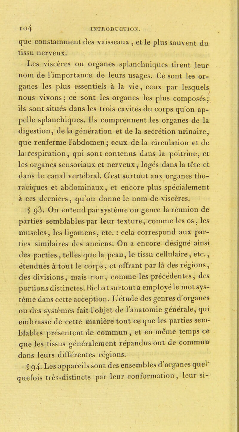 que constamment des vaisseaux , et le plus souvent du tissu nerveux. Les viscères ou organes splanchniques tirent leur nom de l'importance de leurs usages. Ce sont les or- ganes les plus essentiels à la vie, ceux par lesquels nous vivons; ce sont les organes les plus composés; ils sont situés dans les trois cavités du corps qu'on ap- pelle splanchiques. Ils comprennent les organes de la digestion, de la génération et de la sécrétion urinaire, que renferme l'abdomen; ceux de la circulation et de la respiration, qui sont contenus dans la poitrine, et les organes sensoriaux et nerveux, logés dans la tête et dans le canal vertébral. C'est surtout aux organes tho- raciques et abdominaux, et encore plus spécialement à ces derniers, qu'on donne le nom de viscères. § 93. On entend par système ou genre la réunion de parties semblables par leur texture, comme les os, les muscles, les ligamens, etc. : cela correspond aux par- ties similaires des anciens. On a encore désigné ainsi des parties, telles que la peau, le tissu cellulaire, etc., étendues à tout le corps , et offrant par là des régions, des divisions, mais non, comme les précédentes, des portions distinctes, Bichat surtout a employé le mot sys- tème dans cette acception. L'étude des genres d'organes ou des systèmes fait l'objet de l'anatomie générale, qui embrasse de cette manière tout ce que les parties sem- blables présentent de commun , et en même temps ce que les tissus généralement répandus ont de commun dans leurs différentes régions. § 94. Les appareils sont des ensembles d'organes quel quefois très-distincts par leur conformation , leur si-