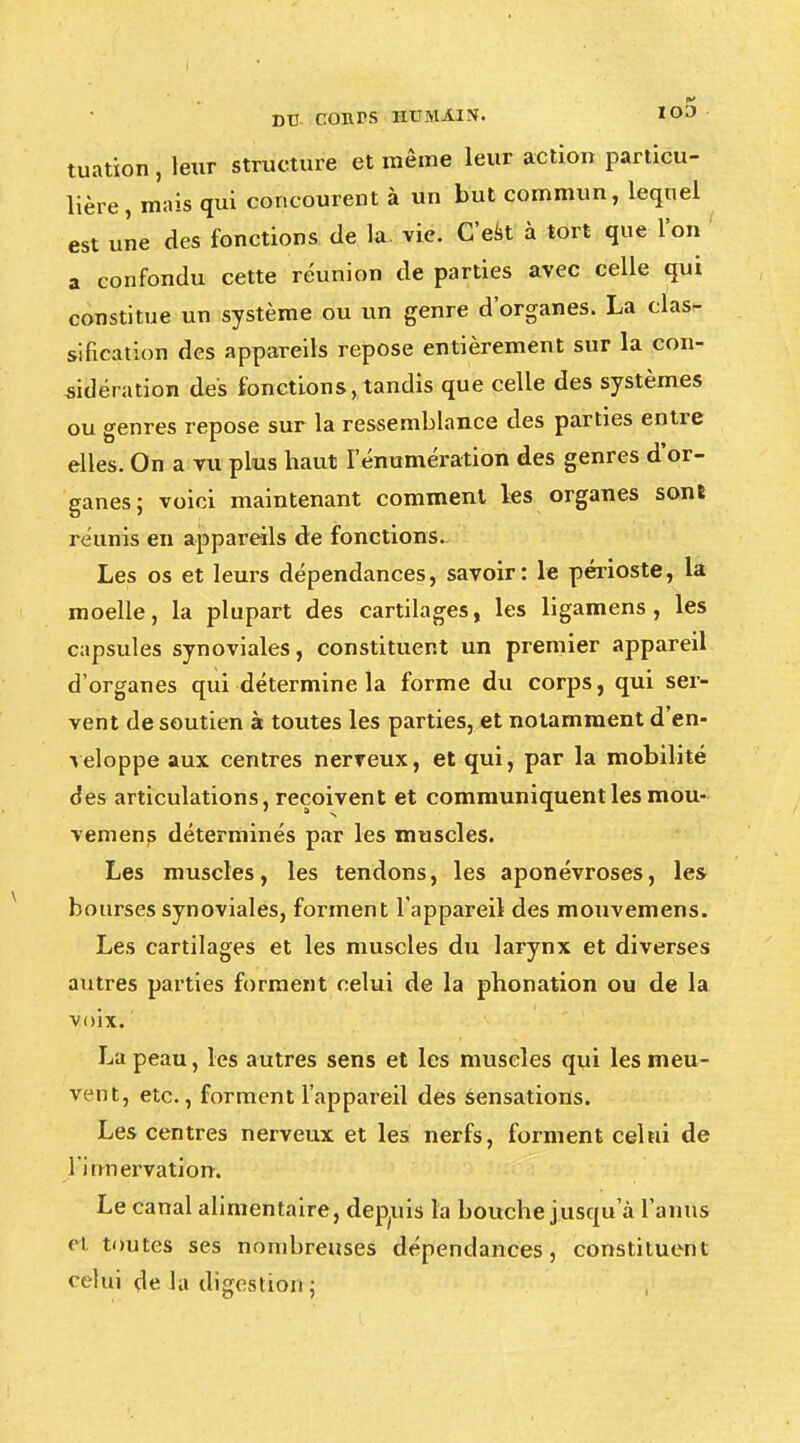 tuation , leur structure et même leur action particu- lière, mais qui concourent à un but commun, lequel est une des fonctions de la. vie. C'est à tort que l'on a confondu cette réunion de parties avec celle qui constitue un système ou un genre d'organes. La clas- sification des appareils repose entièrement sur la con- sidération des fonctions, tandis que celle des systèmes ou genres repose sur la ressemblance des parties entre elles. On a vu plus haut I enumération des genres d'or- ganes; voici maintenant comment les organes sone réunis en appareils de fonctions- Les os et leurs dépendances, savoir: le périoste, la moelle, la plupart des cartilages, les ligamens, les capsules synoviales, constituent un premier appareil d'organes qui détermine la forme du corps, qui ser- vent de soutien à toutes les parties, et notamment d'en- veloppe aux centres nerveux, et qui, par la mobilité des articulations, reçoivent et communiquent les mou- vemens déterminés par les muscles. Les muscles, les tendons, les aponévroses, les bourses synoviales, forment l'appareil des mouvemens. Les cartilages et les muscles du larynx et diverses autres parties forment celui de la phonation ou de la voix. La peau, les autres sens et les muscles qui les meu- vent, etc., forment l'appareil des sensations. Les centres nerveux et les nerfs, forment celui de l'innervation. Le canal alimentaire, depuis la bouche jusqu'à l'anus et toutes ses nombreuses dépendances, constituent celui de la digestion ;