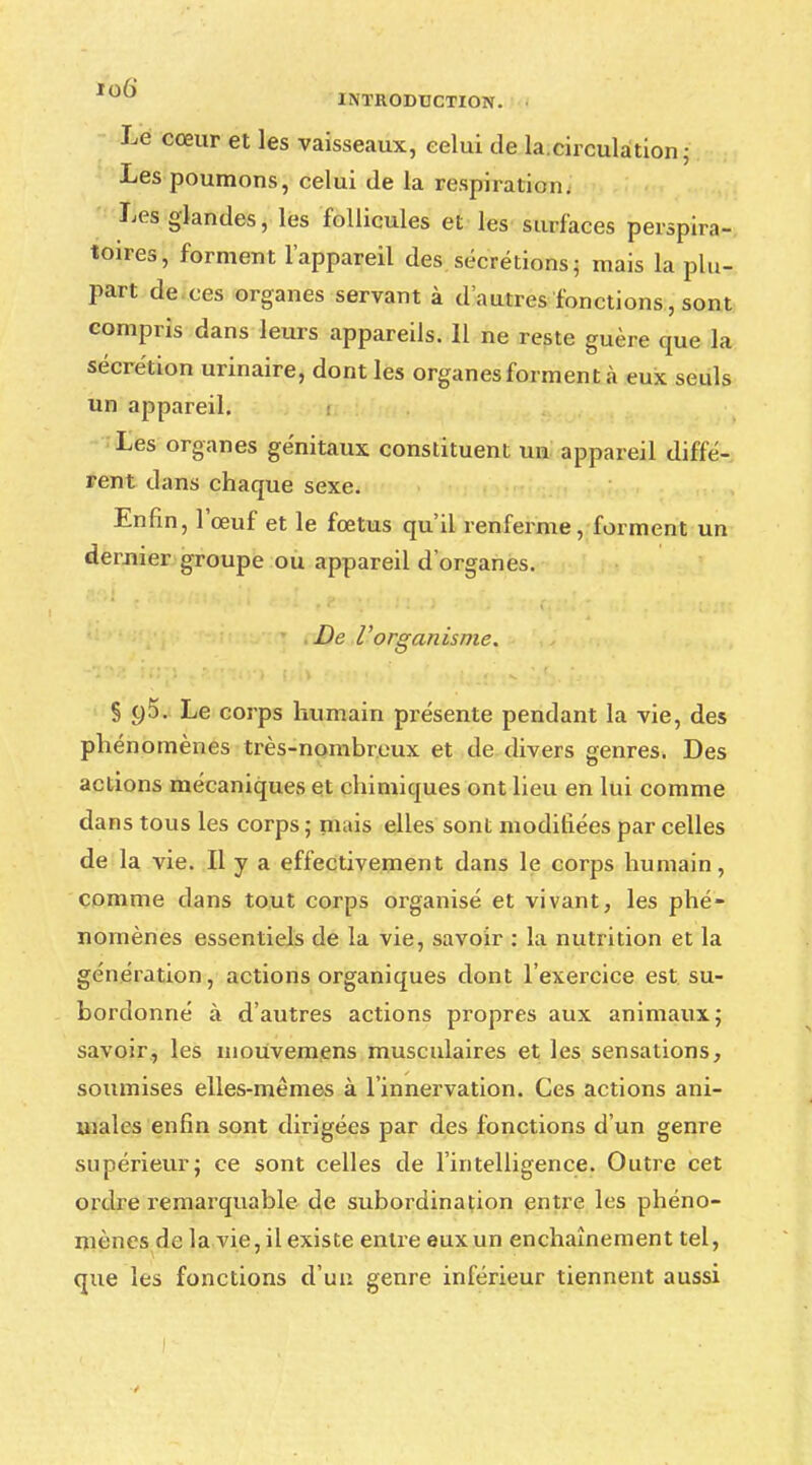 Le cœur et les vaisseaux, celui de la.circulation; Les poumons, celui de la respiration. Les glandes, les follicules et les surfaces perspira- toires, forment l'appareil des sécrétions ; mais la plu- part de ces organes servant à d'autres fonctions, sont compris dans leurs appareils. 11 ne reste guère que la sécrétion urinaire, dont les organes forment à eux seuls un appareil. Les organes génitaux constituent un appareil diffé- rent dans chaque sexe. Enfin, l'œuf et le fœtus qu'il renferme, forment un dernier groupe ou appareil d'organes. De l'organisme. § C)5. Le corps humain présente pendant la vie, des phénomènes très-nombreux et de divers genres. Des actions mécaniques et chimiques ont lieu en lui comme dans tous les corps ; niais elles sont modifiées par celles de la vie. Il y a effectivement dans le corps humain, comme dans tout corps organisé et vivant, les phé- nomènes essentiels de la vie, savoir : la nutrition et la génération, actions organiques dont l'exercice est su- bordonné à d'autres actions propres aux animaux; savoir, les mouvemens musculaires et les sensations, soumises elles-mêmes à l'innervation. Ces actions ani- males enfin sont dirigées par des fonctions d'un genre supérieur; ce sont celles de l'intelligence. Outre cet ordre remarquable de subordination entre les phéno- mènes de la vie, il existe entre eux un enchaînement tel, que les fonctions d'un genre inférieur tiennent aussi