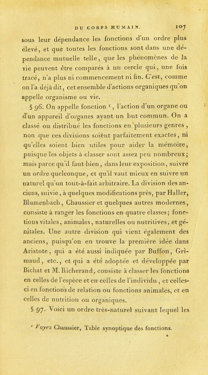 sous leur dépendance les fonctions d'un ordre plus élevé, et que toutes les fonctions sont dans une dé- pendance mutuelle telle, que les phénomènes de la vie peuvent être comparés à un cercle qui, une fois tracé, n'a plus ni commencement ni fin. C'est, comme on l'a déjà dit, cet ensemble d'actions organiques qu'on appelle organisme ou vie. § 96. On appelle fonction 1, l'action d'un organe ou d'un appareil d'organes ayant un but commun. On a classé ou distribué les fonctions en plusieurs genres , non que ces divisions soiènt parfaitement exactes, ni qu'elles soient bien utiles pour aider la mémoire, puisque les objets à classer sont assez peu nombreux; mais parce qu'il faut bien, dans leur exposition, suivre un ordre quelconque, et qu'il vaut mieux en suivre un naturel qu'un tout-à-fait arbitraire. La division des an- ciens, suivie, à quelques modifications près, par Haller, Blumenbach, Chaussier et quelques autres modernes, consiste à ranger les fonctions en quatre classes; fonc- tions vitales, animales, naturelles ou nutritives, et gé- nitales. Une autre division qui vient également des anciens, puisqu'on en trouve la première idée dans Aristote, qui a été aussi indiquée par Buffon, Gri- maud, etc., et qui a été adoptée et développée par Bichat et M. Richerand, consiste à classer les fonctions en celles de l'espèce et en celles de l'individu , et celles- ci en fonctions de relation ou fonctions animales, et en celles de nutrition ou organiques. § 97. Voici un ordre très-naturel suivant lequel les 1 Voyez Chaussier, Table synoptique des fonctions. *