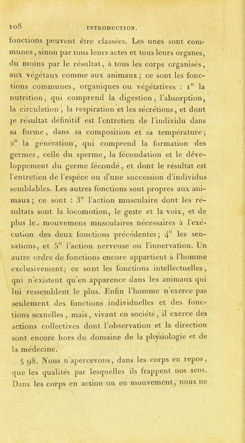 fonctions peuvent être classées. Les unes sont com- munes , sinon par tous leurs actes et tous leurs organes, du moins par le résultat, à tous les corps organisés, aux végétaux comme aux animaux ; ce sont les fonc- tions communes, organiques ou végétatives : i° la nutrition, qui comprend la digestion, l'absorption, la circulation \ la respiration et les sécrétions, et dont je résultat définitif est l'entretien de l'individu dans sa forme, dans sa composition et sa température ; 2° la génération, qui comprend la formation des germes, celle du sperme, la fécondation et le déve- loppement du germe fécondé, et dont le résultat est l'entretien de l'espèce ou d'une succession d'individus semblables. Les autres fonctions sont propres aux ani- maux ; ce sont ; 3° l'action musculaire dont les ré- sultats sont la locomotion, le geste et la voix, et de plus le^ mouvemens musculaires nécessaires à l'exé- cution des deux fonctions précédentes ; 4° les sen~ sations, et 5° l'action nerveuse ou l'innervation. Un autre ordre de fonctions encore appartient à l'bomme exclusivement; ce sont les fonctions intellectuelles, qui n'existent qu'en apparence dans les animaux qui lui ressemblent le plus. Enfin l'homme n'exerce pas seulement des fonctions individuelles et des fonc- tions sexuelles, mais, vivant en société, il exerce des actions collectives dont l'observation et la direction sont encore hors du domaine de la physiologie et de la médecine. § 98. Nous n'apercevons, dans les corps en repos, que les qualités par lesquelles ils frappent nos sens. Dans les corps en action ou en mouvement, nous ne