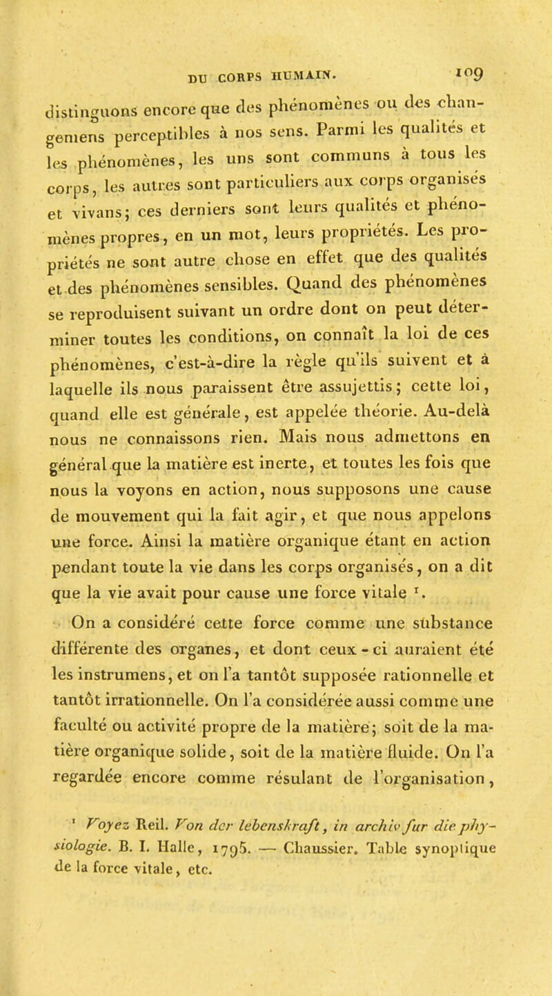 distinguons encore que des phénomènes ou des chan- gement perceptibles à nos sens. Parmi les qualités et les phénomènes, les uns sont communs à tous les corps, les autres sont particuliers aux corps organisés et vivans; ces derniers sont leurs qualités et phéno- mènes propres, en un mot, leurs propriétés. Les pro- priétés ne sont autre chose en effet que des qualités et des phénomènes sensibles. Quand des phénomènes se reproduisent suivant un ordre dont on peut déter- miner toutes les conditions, on connaît la loi de ces phénomènes, c'est-à-dire la règle qu'ils suivent et à laquelle ils nous paraissent être assujettis; cette loi, quand elle est générale, est appelée théorie. Au-delà nous ne connaissons rien. Mais nous admettons en général que la matière est inerte, et toutes les fois que nous la voyons en action, nous supposons une cause de mouvement qui la fait agir, et que nous appelons une force. Ainsi la matière organique étant en action pendant toute la vie dans les corps organisés, on a dit que la vie avait pour cause une force vitale r. On a considéré cette force comme une substance différente des organes, et dont ceux-ci auraient été les instrumens, et on l'a tantôt supposée rationnelle et tantôt irrationnelle. On l'a considérée aussi comme une faculté ou activité propre de la matière; soit de la ma- tière organique solide, soit de la matière fluide. On l'a regardée encore comme résulant de l'organisation, 1 Voyez Reil. Von dcr lebens kraft, in archiv fur die phy- siologie. B. I. Halle, 1795. — Chaussier. Table synoptique «le la force vitale, etc.