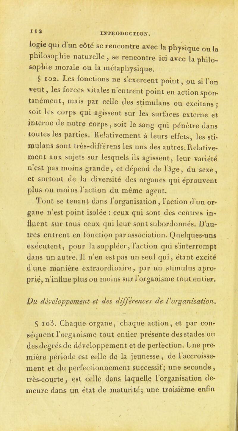 logie qui d'un côté se rencontre avec la physique ou la philosophie naturelle , se rencontre ici avec la philo- sophie morale ou la métaphysique. § 102. Les fonctions ne s'exercent point, ou si l'on veut, les forces vitales n'entrent point en action spon- tanément, mais par celle des stimulans ou cxcitans ; soit les corps qui agissent sur les surfaces externe et interne de notre corps, soit le sang qui pénètre dans toutes les parties. Relativement à leurs effets, les sti- mulans sont très-différens les uns des autres.Relative- ment aux sujets sur lesquels ils agissent, leur variété n'est pas moins grande, et dépend de lage, du sexe, et surtout de la diversité des organes qui éprouvent plus ou moins l'action du même agent. Tout se tenant dans l'organisation , l'action d'un or- gane n'est point isolée : ceux qui sont des centres in- fluent sur tous ceux qui leur sont subordonnés. D'au- tres entrent en fonction par association. Quelques-uns exécutent, pour la suppléer, l'action qui s'interrompt dans un autre. Il n'en est pas un seul qui, étant excité d'une manière extraordinaire, par un stimulus apro- prié, n'influe plus ou moins sur l'organisme tout entier. Du développement et des différences de Vorganisation. § io3. Chaque organe, chaque action, et par con- séquent l'organisme tout entier présente des stades ou des degrés de développement et de perfection. Une pre- mière période est celle de la jeunesse, de l'accroisse- ment et du perfectionnement successif; une seconde , très-courte, est celle dans laquelle l'organisation de- meure dans un état de maturité; une troisième enfin