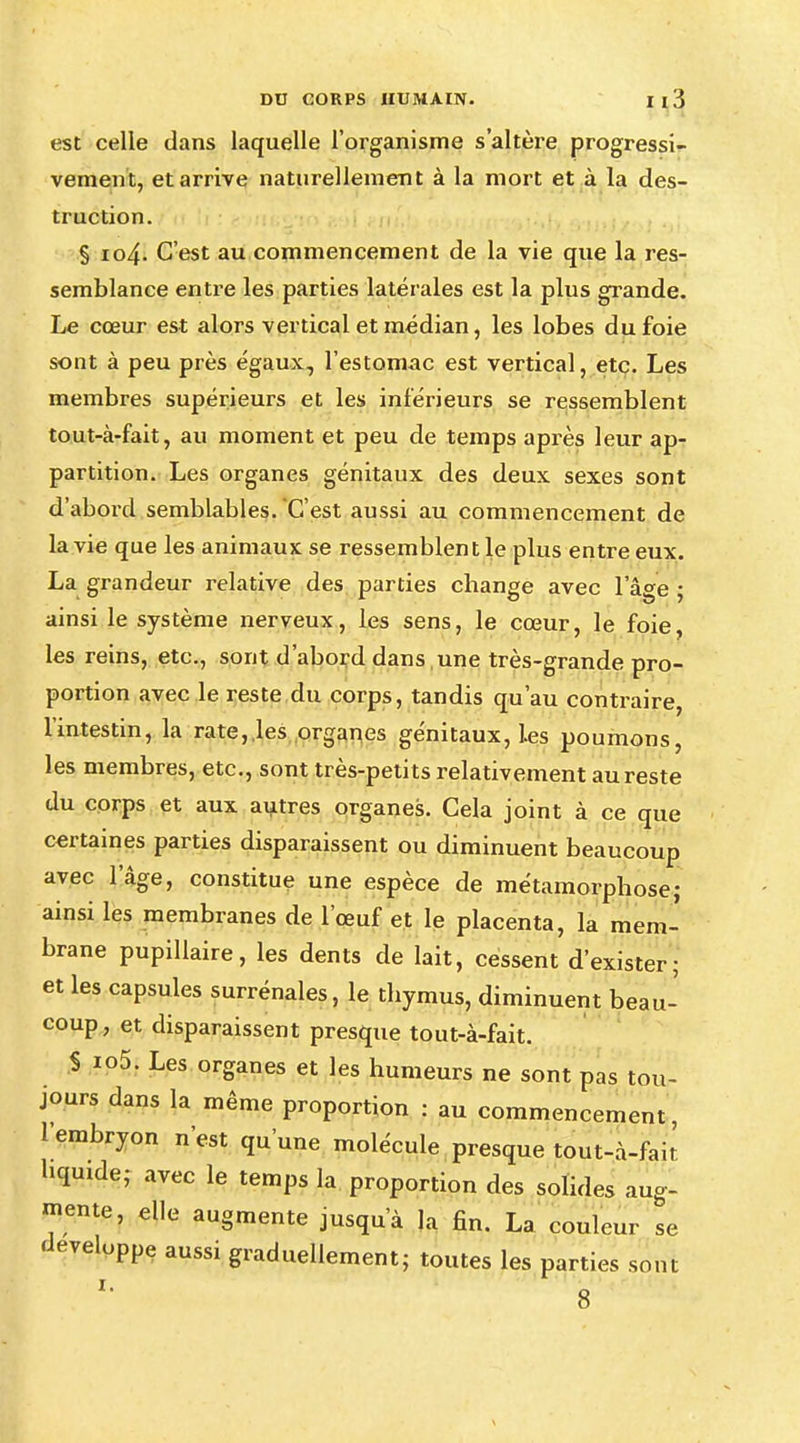 est celle dans laquelle l'organisme s'altère progressi- vement, et arrive naturellement à la mort et à la des- truction. § io4- C'est au commencement de la vie que la res- semblance entre les parties latérales est la plus grande. Le cœur est alors vertical et médian, les lobes du foie sont à peu près égaux, l'estomac est vertical, etc. Les membres supérieurs et les inférieurs se ressemblent tout-à-fait, au moment et peu de temps après leur ap- parition. Les organes génitaux des deux sexes sont d'abord semblables. C'est aussi au commencement de la vie que les animaux se ressemblent le plus entre eux. La grandeur relative des parties change avec l'âge ; ainsi le système nerveux, les sens, le cœur, le foie, les reins, etc., sont d'abord dans ,une très-grande pro- portion avec le reste du corps, tandis qu'au contraire, l'intestin, la rate, les organes génitaux, Les poumons, les membres, etc., sont très-petits relativement au reste du corps et aux autres organes. Cela joint à ce que certaines parties disparaissent ou diminuent beaucoup avec l'âge, constitue une espèce de métamorphose; ainsi les membranes de l'œuf et le placenta, la mem- brane pupillaire, les dents de lait, cessent d'exister; et les capsules surrénales, le thymus, diminuent beau- coup, et disparaissent presque tout-à-fait. S io5. Les organes et les humeurs ne sont pas tou- jours dans la même proportion : au commencement, 1 embryon n'est qu'une molécule presque tout-à-fait liquide; avec le temps la proportion des solides aug- mente, elle augmente jusqu'à la fin. La couleur se développe aussi graduellement; toutes les parties sont