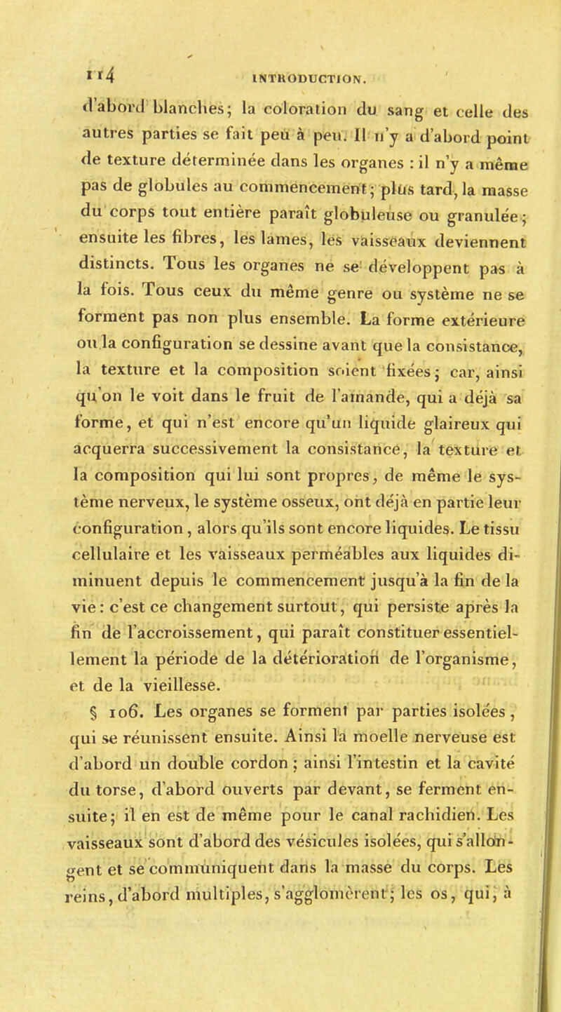 d'abord blanches; la coloration du sang et celle des autres parties se fait peu à peu. II n'y a d'abord point de texture déterminée dans les organes : il n'y a même pas de globules au commencement; plus tard, la masse du corps tout entière paraît globuleuse ou granulée; ensuite les fibres, les lames, les vaisseaux deviennent distincts. Tous les organes ne se développent pas à la fois. Tous ceux du même genre ou système ne se forment pas non plus ensemble. La forme extérieure ou la configuration se dessine avant que la consistance, la texture et la composition soient fixées ; car, ainsi qu'on le voit dans le fruit de l'amande, qui a déjà sa forme, et qui n'est encore qu'un liquide glaireux qui acquerra successivement la consistance, la texture et. la composition qui lui sont propres, de même le sys- tème nerveux, le système osseux, ont déjà en partie leur configuration, alors qu'ils sont encore liquides. Le tissu cellulaire et les vaisseaux perméables aux liquides di- minuent depuis le commencement jusqu'à la fin de la vie: c'est ce changement surtout, qui persiste après la fin de l'accroissement, qui paraît constituer essentiel- lement la période de la détérioration de l'organisme, et de la vieillesse. § 106. Les organes se forment par parties isolées, qui se réunissent ensuite. Ainsi la moelle nerveuse est d'abord un double cordon ; ainsi l'intestin et la cavité du torse, d'abord ouverts par devant, se ferment en- suite; il en est de même pour le canal rachidien. Les vaisseaux sont d'abord des vésicules isolées, qui s'allon- gent et se communiquent dans la masse du corps. Les reins, d'abord multiples, s'agglomèrent■; les os, qui, à