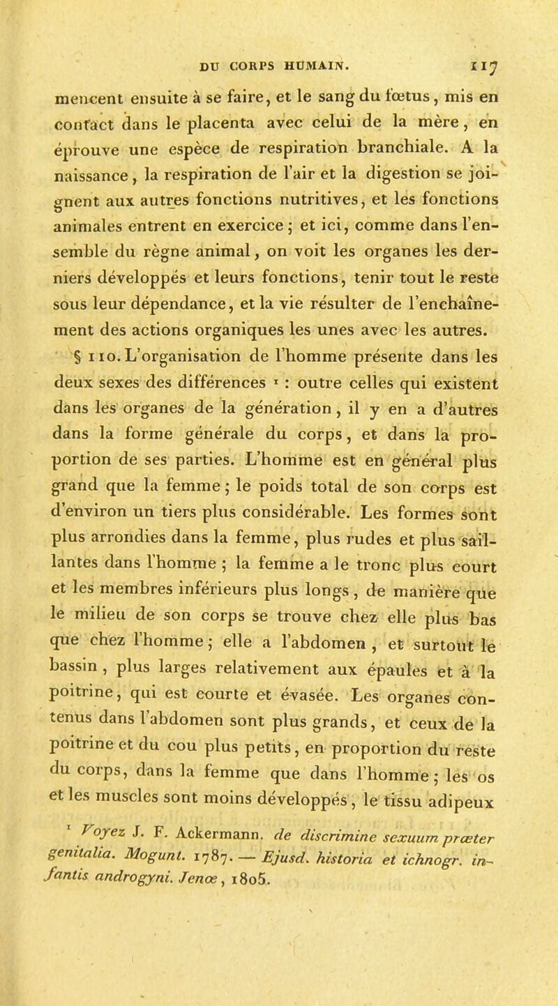 mencent ensuite à se faire, et le sang du fœtus, mis en contact dans le placenta avec celui de la mère, en éprouve une espèce de respiration branchiale. A la naissance , la respiration de l'air et la digestion se joi- gnent aux autres fonctions nutritives, et les fonctions animales entrent en exercice; et ici, comme dans l'en- semble du règne animal, on voit les organes les der- niers développés et leurs fonctions, tenir tout le reste sous leur dépendance, et la vie résulter de l'enchaîne- ment des actions organiques les unes avec les autres. § 110. L'organisation de l'homme présente dans les deux sexes des différences 1 : outre celles qui existent dans les organes de la génération, il y en a d'autres dans la forme générale du corps, et dans la pro- portion de ses parties. L'homme est en général plus grand que la femme ; le poids total de son corps est d'environ un tiers plus considérable. Les formes sont plus arrondies dans la femme, plus rudes et plus sail- lantes dans l'homme ; la femme a le tronc plus court et les membres inférieurs plus longs, de manière que le milieu de son corps se trouve chez elle plus bas que chez l'homme; elle a l'abdomen, et surtout le bassin , plus larges relativement aux épaules et à la poitrine, qui est courte et évasée. Les organes con- tenus dans l'abdomen sont plus grands, et ceux de la poitrine et du cou plus petits, en proportion du reste du corps, dans la femme que dans l'homme; les os et les muscles sont moins développés, le tissu adipeux Voyez J. F. Ackermann. de discrimine sexuurn prœter genitalia. Mogunt. 1787. — Ejusd. historia et ichnogr. in- Jantis androgyni. Jenœ, i8o5.