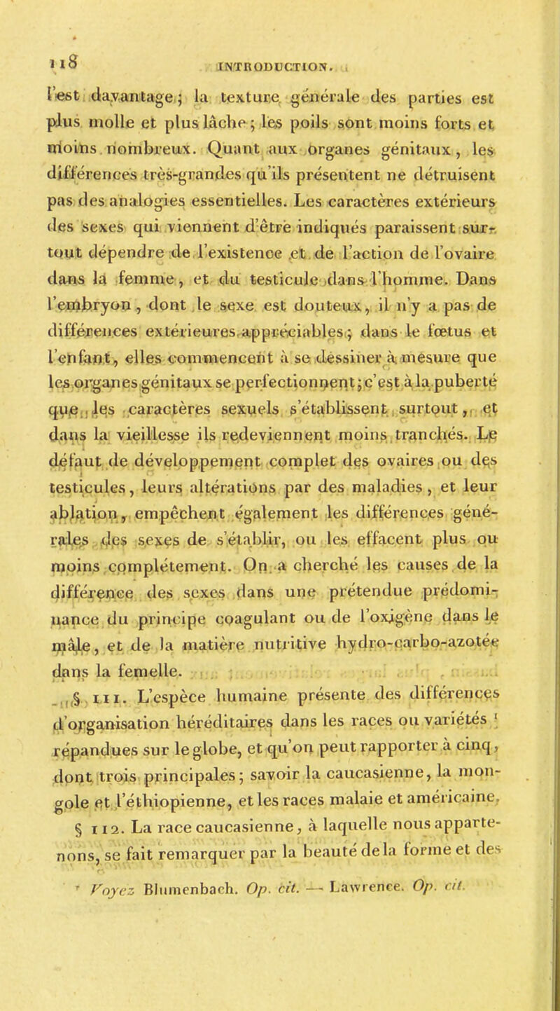 lest davantage; la texture générale des parties est plus molle et plus lâche ; les poils sont moins forts et moins nombreux. Quant aux organes génitaux, les différences très-grandes qu'ils présentent ne détruisent pas des analogies essentielles. Les caractères extérieurs des sexes qui viennent d'être indiqués paraissent sur- tout dépendre de l'existence et de l'action de l'ovaire dans la femme, et du testicule dans l'homme. Dans l'embryon, dont le sexe est douteux, il n'y a pas de différences extérieures appréciables ; dans le foetus et l «infant, elles commencent à se dessiner à. mesure que les organes génitaux se perfectionnentjc'est à la puberté que les caractères sexuels s'établissent surtout, et dans la vieillesse ils redeviennent moins tranchés. Le défaut de développement complet des ovaires ou des testicules, leurs altérations par des maladies, et leur ablation, empêchent également les différences géné- rales des sexes de s'établir, ou les effacent plus ou moins complètement. On a cherché les causes de la différence des sexes dans une prétendue prédomi- nance du principe coagulant ou de l'oxigène dans le maje, et de la matière nutritive hydro-earbo-azotée dans la femelle. § ni. L'espèce humaine présente des différences d'organisation héréditaires dans les races ou variétés j répandues sur le globe, et qu'on peut rapporter à cinq, dont trois principales; savoir la caucasienne, la mon- gole et l'éthiopienne, et les races malaie et américaine § 112. La race caucasienne, à laquelle nous apparte- nons, se fait remarquer par la beauté delà forme et des * Voyez Blumenbach. Op. cit. - - Lawrence. Op. cit.