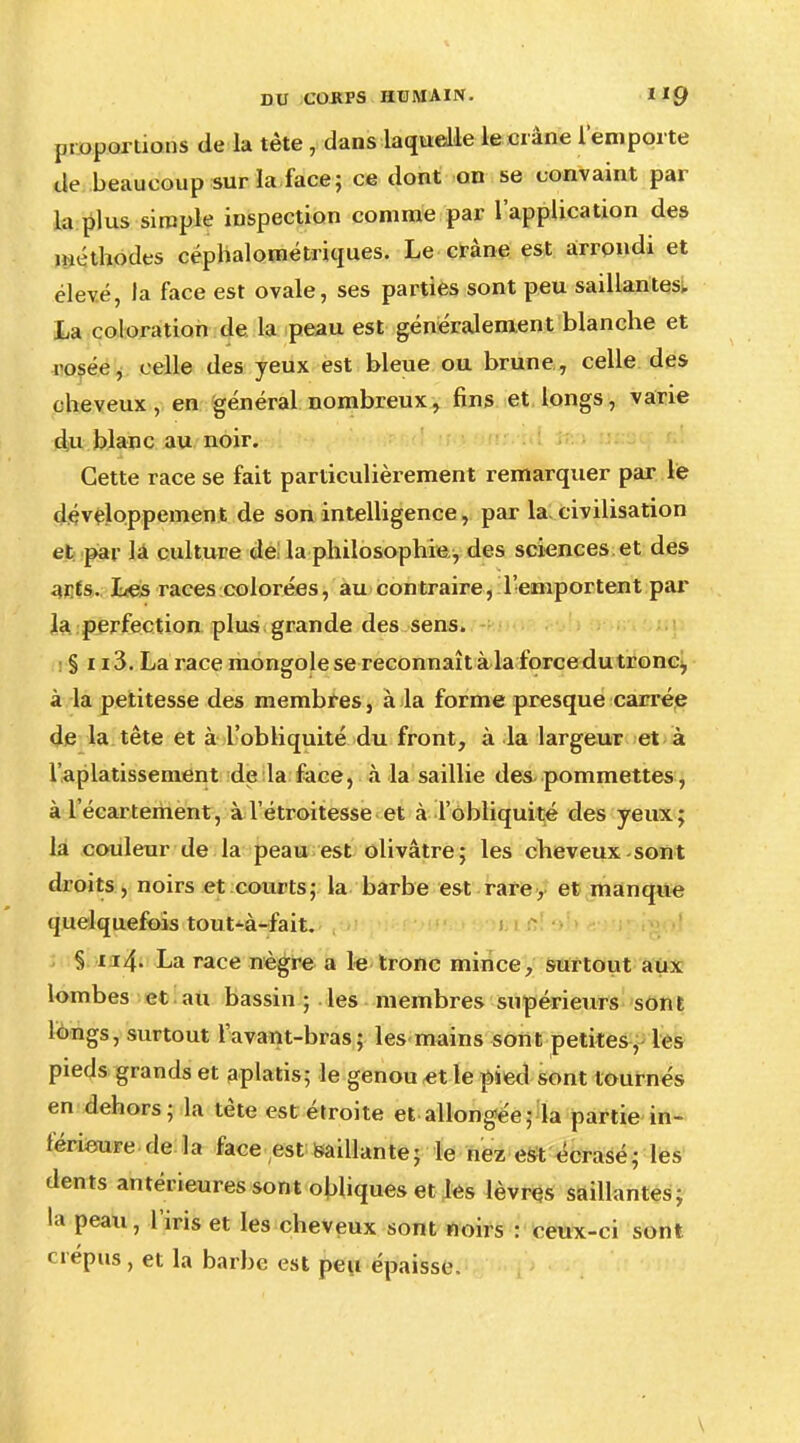 proportions de la tète , dans laquelle le ci âne l'emporte de beaucoup sur la face; ce dont on se convaint par la plus simple inspection comme par l'application des méthodes céphalométriques. Le crâne est arrondi et élevé, la face est ovale, ses parties sont peu saillantes. La coloration de la peau est généralement blanche et rosée, celle des yeux est bleue ou brune, celle des cheveux, en général nombreux, fins et longs, varie du blanc au noir. Cette race se fait particulièrement remarquer par le développement de son intelligence, par la.civilisation et par la culture de la philosophie , des sciences et des arts. Les races colorées, au contraire, l'emportent par la perfection plus grande des sens. § 113. La race mongole se reconnaît à la force du tronc, à la petitesse des membres, à la forme presque carrée de la tête et à l'obliquité du front, à la largeur et à l'aplatissement de la face, à la saillie des-pommettes, à l'écartement, à l'étroitesse et à l'obliquité des yeux; la couleur de la peau est olivâtre; les cheveux sont droits, noirs et courts; la barbe est rare, et manque quelquefois tout^-à-fait. § n4- La race nègre a le tronc mince, surtout aux lombes et au bassin ; les membres supérieurs sont longs, surtout lavant-bras; les mains sont petites, les pieds grands et aplatis; le genou et le pied sont tournés en dehors; la tète est étroite et allongée; la partie in- férieure de la face est saillante; le nez est écrasé; les dents antérieures sont obliques et les lèvres saillantes; la peau, l'iris et les cheveux sont noirs : ceux-ci sont crépus, et la barbe est peu épaisse.