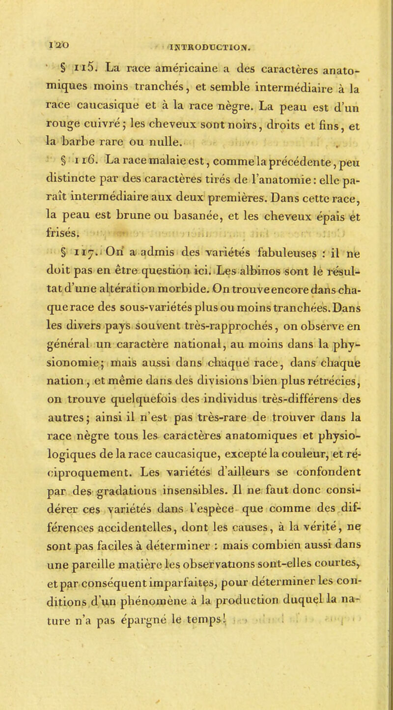 § ii5. La race américaine a des caractères anato- miques moins tranchés, et semble intermédiaire à la race caucasique et à la race nègre. La peau est d'un rouge cuivré; les cheveux sont noirs, droits et fins, et la barbe rare ou nulle. § ii 6. La race malaie est, comme la précédente, peu distincte par des caractères tirés de l'anatomie : elle pa- raît intermédiaire aux deux premières. Dans cette race, la peau est brune ou basanée, et les cheveux épais et frisés. - § 117. On a admis des variétés fabuleuses : il ne doit pas en être question ici. Les albinos sont le résul- tat d'une altération morbide. On trouve encore dans cha- que race des sous-variétés plus ou moins tranchées. Dans les divers pays souvent très-rapprochés, on observe en général un caractère national, au moins dans la phy- sionomie; mais aussi dans chaque race, dans chaque nation , et même dans des divisions bien plus rétrécies, on trouve quelquefois des individus très-différens des autres ; ainsi il n'est pas très-rare de trouver dans la race nègre tous les caractères anatomiques et physio- logiques de la race caucasique, excepté la couleur, et ré- ciproquement. Les variétés d'ailleurs se confondent par des gradations insensibles. Il ne faut donc consi- dérer ces variétés dans l'espèce que comme des dif- férences accidentelles, dont les causes, à la vérité, ne sont pas faciles à déterminer : mais combien aussi dans une pareille matière les observations sont-elles courtes, et par conséquent imparfaites, pour déterminer les con- ditions d'un phénomène à la production duquel la na- ture n'a pas épargné le temps 1