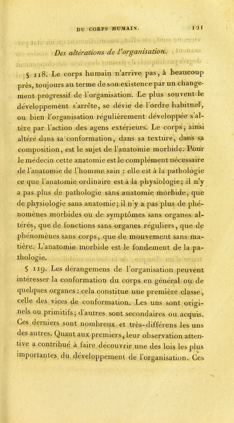 121 Des altérations de l'organisation. S ii8. Le corps humain n'arrive pas, à beaucoup près, toujours au terme de sonexistence par un change- ment progressif de l'organisation. Le plus souvent le développement s'arrête, se dévie de l'ordre habituel, ou bien l'organisation régulièrement développée s'al- tère par l'action des agens extérieurs. Le corps, ainsi altéré dans sa conformation, dans sa texture, dans sa composition, est le sujet de l'anatomie morbide. Pour le médecin cette anatomie est le complément nécessaire de l'anatomie de l'homme sain : elle est à la pathologie ce que l'anatomie ordinaire est à la physiologie; il n'y a pas plus de pathologie sans anatomie morbide, que de physiologie sans anatomie; il n'y a pas plus de phé- nomènes morbides ou de symptômes sans organes al- térés, que de fonctions sans organes réguliers, que de phénomènes sans corps, que de mouvement sans ma- tière. L'anatomie morbide est le fondement de la pa- thologie. S 119- Les dérangemens de l'organisation peuvent intéresser la conformation du corps en général ou de quelques organes : cela constitue une première classe, celle des vices de conformation. Les uns sont origi- nels ou primitifs; d'autres sont secondaires ou acquis. Ces derniers sont nombreux et très-différens les uns des autres. Quant aux premiers, leur observation atten- tive a contribué à faire découvrir une des lois les plus importantes du développement de l'organisation. Ces 1