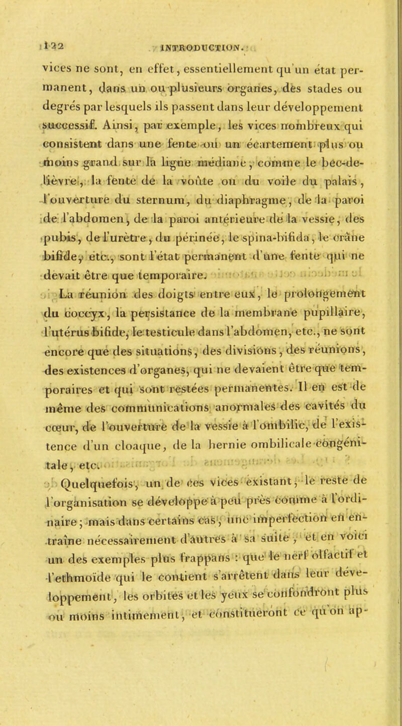 vices ne sont, en effet, essentiellement qu'un état per- manent, clans un ou plusieurs organes, des stades ou degrés par lesquels ils passent dans leur développement successif. Ainsi, par exemple, les vices nombreux qui consistent dans une fente ou un éeartement plus ou moins grand sur la ligne médiane, connue le bee-de- lièvre , la fente de la voûte ou du voile du palais , l'ouverture du sternum, du diaphragme, de la paroi de l'abdomen, de la paroi antérieure de la vessie, des pubis, de l'urètre , du périnée, le spina-bifida, le crâne bifide, etc., sont l'état permanent d'une fente qui ne devait être que temporaire. La réunion des doigts entre eux, le prolongement du coccyx, la persistance de la membrane pupillaire, l'utérus bifide, le testicule dans l'abdomen, etc., ne sont encore que des situations, des divisions, des réunions, des existences d'organes, qui ne devaient être que tem- poraires et qui sont restées permanentes. Il en est de même des communications anormales des cavités du cœur, de l'ouverture de la vessie à l'ombilic, de l'exis- tence d'un cloaque, delà hernie ombilicale congéni- taiey etci Quelquefois, un de ces vices existant, le reste de 1 organisation se développe à peu près connue à l'ordi- naire ; mais dans certains cas , une imperfection en en- traîne nécessairement d'Autres à sa suile , et en voici un des exemples plus frappans : que le hêi-f olfactif et ïethmoïde qui le contient s'arrêtent dan.s leur déve- loppement, les orbites et les yeux se confondront plus ou moins intimement, et constitueront ce «pion ap-