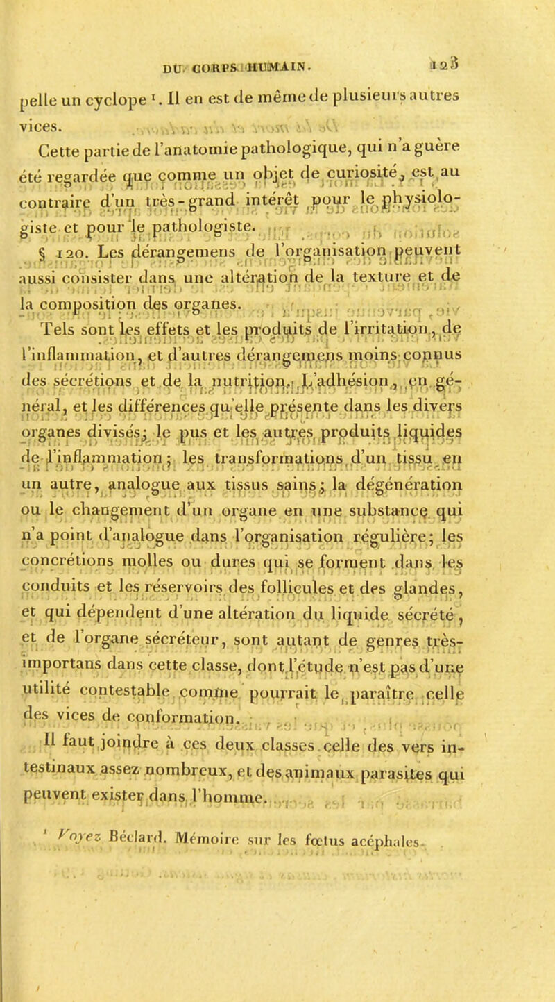pelle un cyclope 1. Il en est de même de plusieurs autres vices. .-,\ ivAnv. yA% v> Vv>w &A s»C\ Cette partie de l'anatomie pathologique, qui n'a guère été regardée que comme un objet de curiosité, est au P .h ici tlOilliri^t) > une?» J nnii BU .1 ir contraire d'un très-grand intérêt pour le physiolo- giste et pour le pathologiste. § 120. Les dérangemens de l'organisation peuvent aussi consister clans une altération de la texture et de la composition des organes. Tels sont les effets et les produits de l'irritation, de l'inflammation , et d'autres dérangemens moins connus des sécrétions et de la nutrition.'.L'adhésion, en gé- néral, et les différences qu elle présente dans les divers organes divisés; le pus et les autres produits liquides de l'inflammation; les transformations,d'un tissu en un autre, analogue aux tissus sains; la dégénération ou le changement d'un organe en une substance qui n'a point d'analogue dans l'organisation régulière; les concrétions molles ou dures qui se forment dans les conduits et les réservoirs tles follicules et des glandes, et qui dépendent d'une altération du liquide sécrété, et de l'organe sécréteur, sont autant de genres très- importans dans cette classe, dont l'étude n'est pas d'une utdité contestable comme pourrait le, paraître celle des vices de conformation. Il faut joindre à ces deux classes celle des vers in- testinaux assez nombreux, et des animaux parasites qui peuvent exister dans l'homme. y oyez BécjarxjL Mémoire sur 1rs fectus acéphales