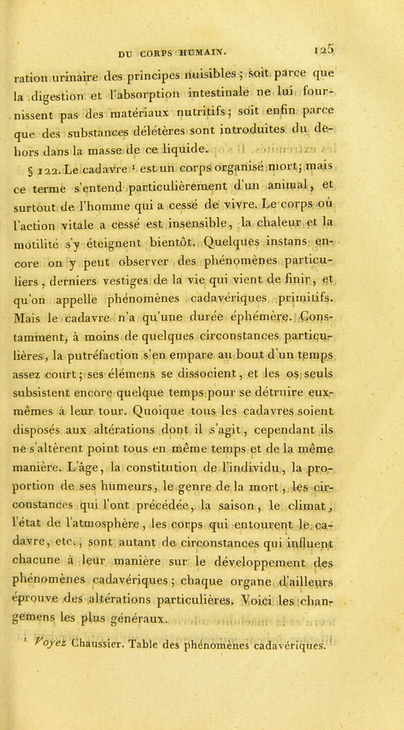 ration urinaire des principes nuisibles ; soit parce que la digestion et l'absorption intestinale ne lui four- nissent pas des matériaux nutritifs; soit enfin parce que des substances délétères sont introduites du de- hors dans la masse de ce liquide. § 122. Le cadavre 1 est un corps organisé mort ; mais ce terme s'entend particulièrement d'un animal, et surtout de l'homme qui a cessé de vivre. Le corps où l'action vitale a cessé est insensible, la chaleur et la motilité s'y éteignent bientôt. Quelques instans en- core on y peut observer des phénomènes particu- liers , derniers vestiges de la vie qui vient de finir, et qu'on appelle phénomènes cadavériques primitifs. Mais le cadavre n'a qu'une durée éphémère. Cons- tamment, à moins de quelques circonstances particu- lières, la putréfaction s'en empare au bout d'un temps assez courtises élémens se dissocient, et les os seuls subsistent encore quelque temps pour se détruire eux- mêmes à leur tour. Quoique tous les cadavres soient disposés aux altérations dont il s'agit, cependant ils ne s'altèrent point tous en même temps et de la même manière. L'âge, la constitution de l'individu, la pro- portion de ses humeurs, le genre de la mort, les cir- constances qui l'ont précédée, la saison, le climat, l'état de l'atmosphère, les corps qui entourent le ca- davre, etc., sont autant de circonstances qui influent chacune à leur, manière sur le développement des phénomènes cadavériques ; chaque organe d'ailleurs éprouve des altérations particulières. Voici les chanr gemens les plus généraux. Voyez Chaussier. Table des phénomènes cadavériques.
