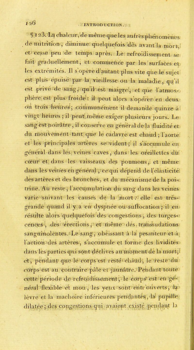 § Isfôï La chaleur, de même que les auh-fes-phénomcncs dénutrition, diminue quelquefois dès avant la nibrtel et eesse peu de temps après. Le refroidissement se fait graduellement, et commence par les surfaces et les extrémités. Il s'opèi-e d'autant plus vite que le sujet est plus épuisèïpavla vieillesse ou la maladie, qu'il est privé de sang,, qu'il est maigre, et que l'atmos- phère est plus froide : il peut alors s'opérer en deuix ou trois heures!; <xmimunément il demande quinze à vingt heures ; il peut même exiger plusieurs jours. Le sang est noirâtre , il conserve en général de la fluidité et du mouvement tant que le cadavre est chaud; laorte et les principales artères se-vident ; il s'accumule en général dans les veines caves, dans les oreillettes du cœur et dans les vaisseaux des poumons, et même dans les veines en général , ce qui dépend de l'élasticité! des artères et des bronches , et du mécanisme de la poii trine. Ati reste, l accumulaticwi du sang dans les veines varie suivant les causes de la mort : elle est très- grande quand il y a eu dyspnée ousuffocation ; il en résulte alors quelquelois des congestions, des turges- cences , des érections, et même des transsudations sanguinolentes. Le sang, obéissant à la pesanteur et-à 1 action des artères, s'accumule et forme des lividités dans les parties qui sont déclives au moment de la mort ; et, pendant que le corps es l resté chaud, le reste du corps est au contraire pâle-et jaunâtre. Pendant tonte ce^te période de refroidissement, le corps1 est en gé- néral flexible et. mou, les yeux sont entrouverts, la lèvre et la mâchoire inférieures pendantes, la pupille dilatée;,des congestions qui avaient existe pendant la