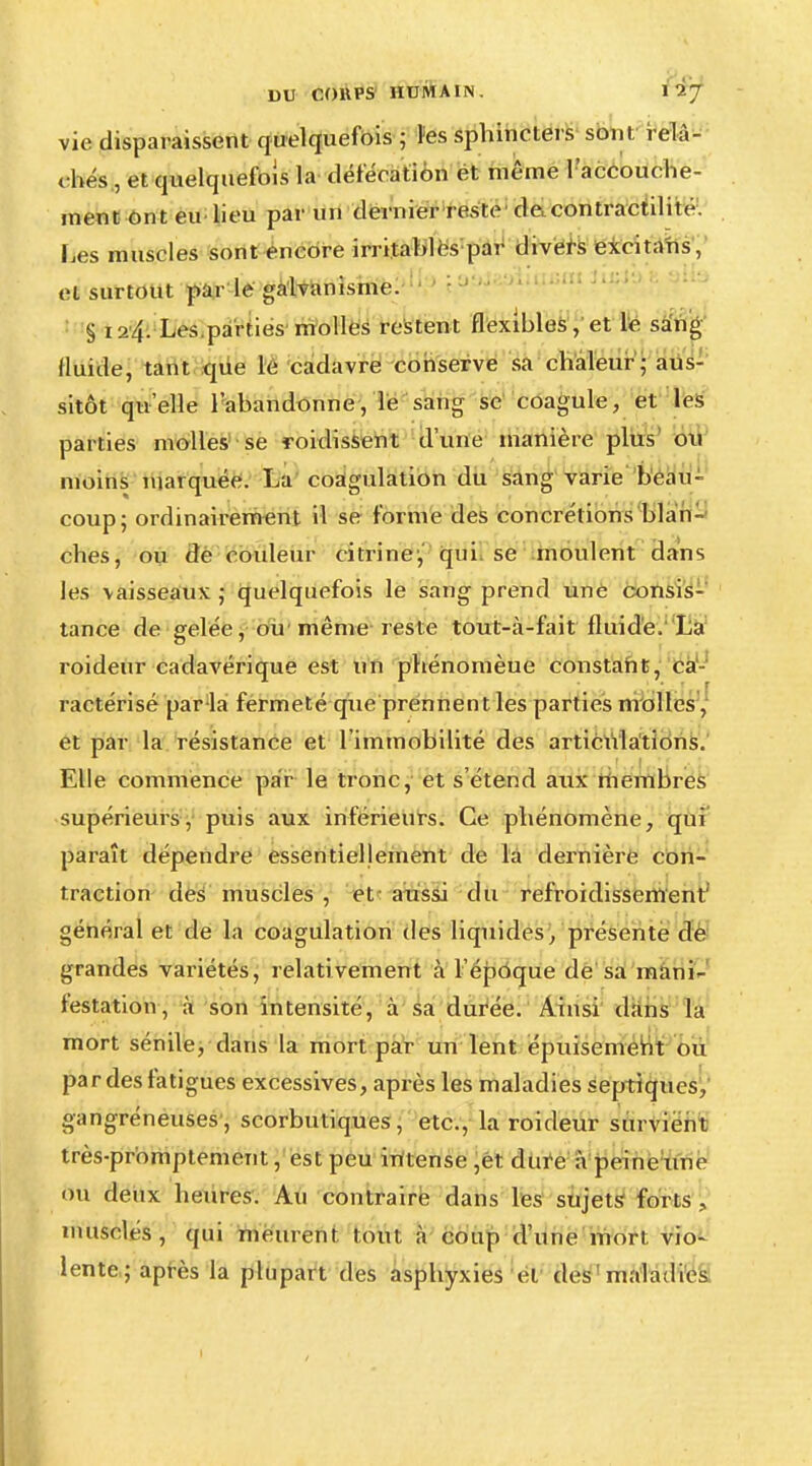 DU COUPS HUMA IN . 1 Sj vie disparaissent quelquefois ; tes sphincters soin relâ- chés, et quelquefois la défératiôn et même l'accouche- ment ont eu lieu par un dernier reste de.contractilité. Les muscles sont encore irritablës par divers excita'ns, et surtout par le galvanisme. § 124. Les parties molles restent flexibles, et le sang Huide, tant que le cadavre conserve sa chaleur - aus- sitôt qu'elle l'abandonne, le sang se coagule, et les parties molles se ïoidissent d'une manière plus ou moins marquée. La coagulation du sang varie beau- coup; ordinairement il se forme des concrétions blan- ches, ou de couleur ci tri ne1, qui se moulent dans les vaisseaux ,• quelquefois le sang prend une consis- tance de gelée, ou même reste tout-à-fait fluide, La roideur cadavérique est un phénomèue constant, ca ractérisé par la fermeté que prennent les parties molles, et par la résistance et l'immobilité des articulations. Elle commence par le tronc, et s'étend aux membres supérieurs, puis aux inférieurs. Ce phénomène, qui paraît dépendre essentiellement de la dernière con- traction des muscles , et aussi du refroidissement' général et de la coagulation des liquides, présente de grandes variétés, relativement à l'époque de sa mani- festation, à son intensité, à sa durée. Ainsi dans la mort sénile, dans la mort par un lent épuisement ou par des fatigues excessives, après les maladies septiqucs, gangréneuses, scorbutiques, etc., la roideur survient très-promptement, est peu intense ,et dure à peine une ou deux heures. Au contraire dans les sujets forts ., musclés, qui meurent tout à coup d'une mort vio- lente; après la plupart des asphyxies et des maladies