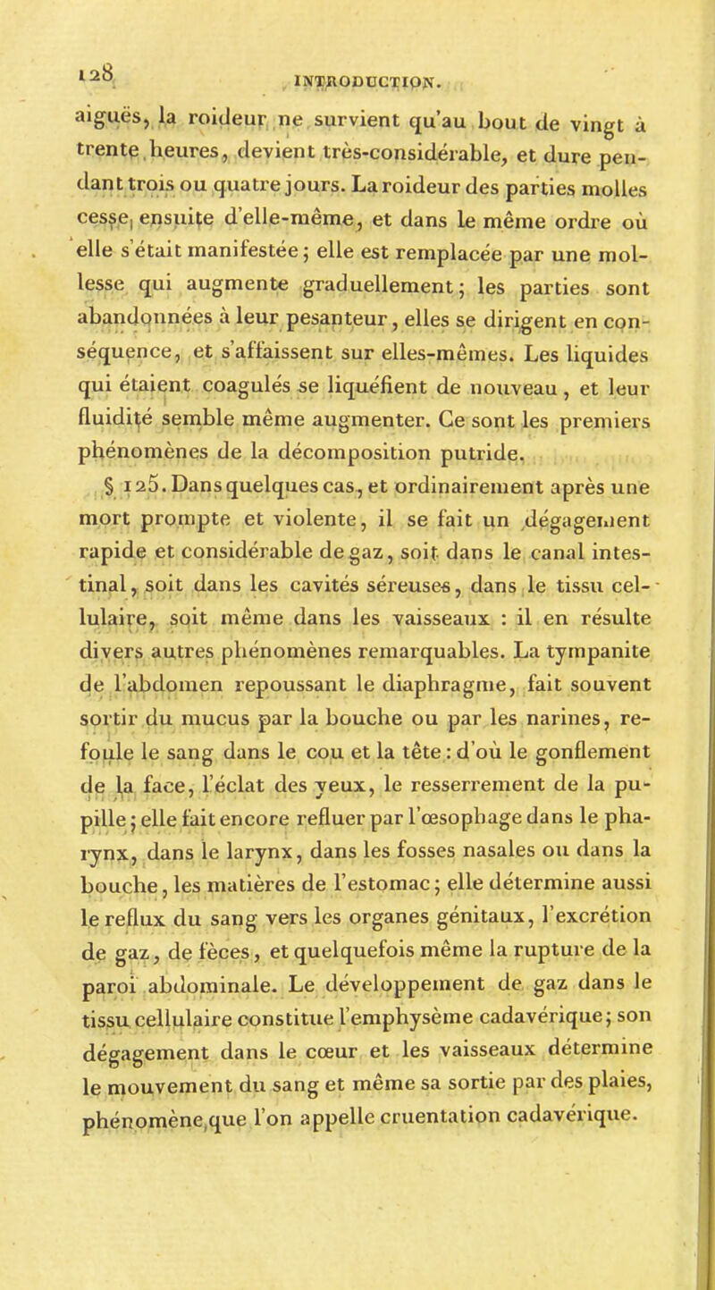 aiguës, la roitleur ne survient qu'au bout de vingt à trente.heures, devient très-considérable, et dure pen- dant trois ou quatre jours. Laroideur des parties molles cesse, ensuite d'elle-même, et dans le même ordre où elle s'était manifestée ; elle est remplacée par une mol- lesse qui augmente graduellement; les parties sont abandonnées à leur pesanteur, elles se dirigent en con- séquence, et s'affaissent sur elles-mêmes. Les liquides qui étaient coagulés se liquéfient de nouveau , et leur fluidité semble même augmenter. Ce sont les premiers phénomènes de la décomposition putride. §125. Dans quelques cas, et ordinairement après une mort prompte et violente, il se fait un dégagement rapide et considérable de gaz, soit dans le canal intes- tinal, soit dans les cavités séreuses, dans le tissu cel- lulaire, soit même dans les vaisseaux : il en résulte divers autres phénomènes remarquables. La tympanite de l'abdomen repoussant le diaphragme, fait souvent sortir du mucus par la bouche ou par les narines ? re- foule le sang dans le cou et la tête : d'où le gonflement de la face, l'éclat des yeux, le resserrement de la pu- pille ; elle fait encore refluer par l'œsophage dans le pha- rynx, dans le larynx, dans les fosses nasales ou dans la bouche, les matières de l'estomac; elle détermine aussi le reflux du sang vers les organes génitaux, l'excrétion de gaz, de fèces, et quelquefois même la rupture de la paroi abdominale. Le développement de gaz dans le tissu cellulaire constitue l'emphysème cadavérique; son dégagement dans le cœur et les vaisseaux détermine le mouvement du sang et même sa sortie par des plaies, phénomène,que l'on appelle cruentation cadavérique.