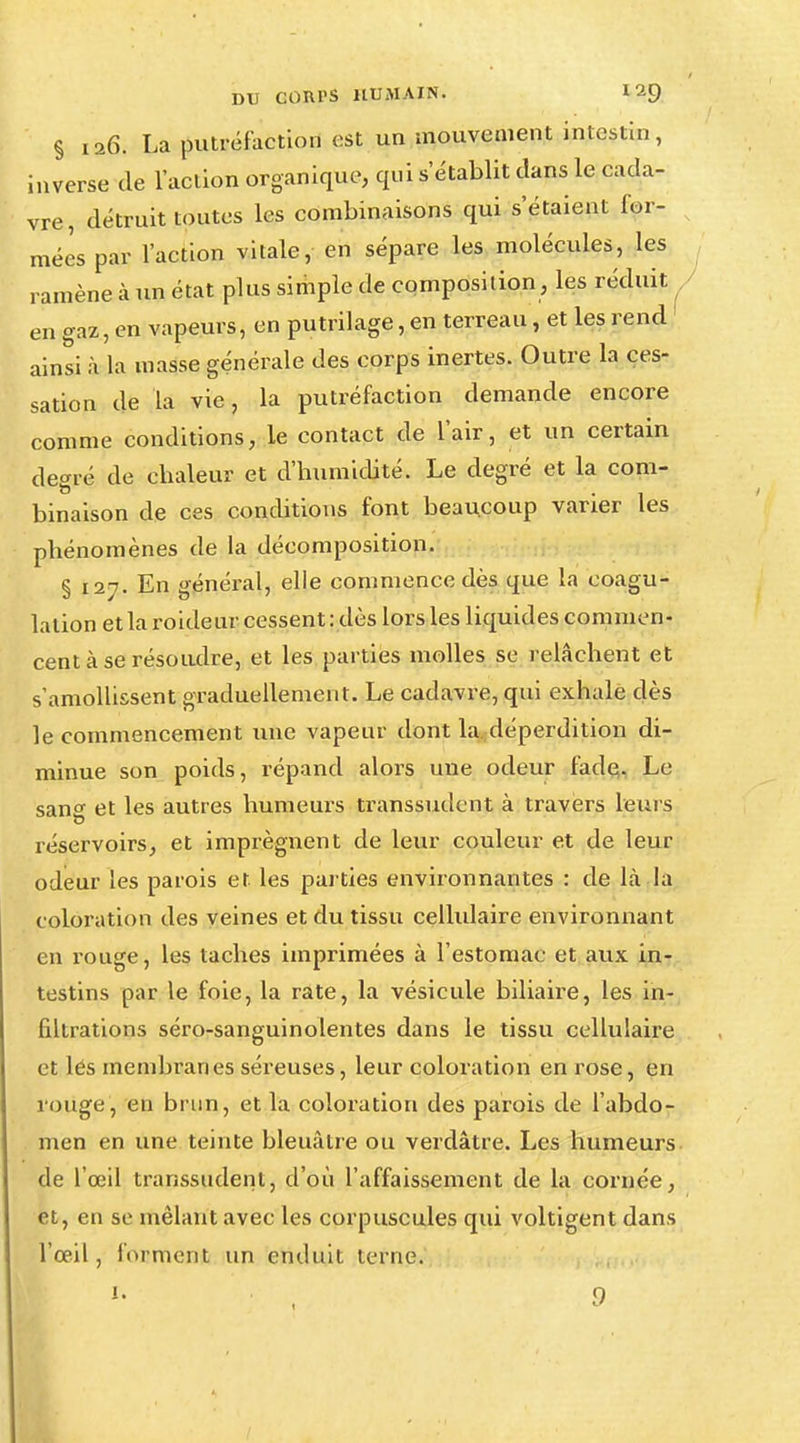 § 126. La putréfaction est un mouvement intestin, inverse (le l'action organique, qui s établit clans le cada- vre, détruit toutes les combinaisons qui s'étaient for- mées par l'action vitale, en sépare les molécules, les ramène à un état plus simple de composition, les réduit en gaz, en vapeurs, en putrilage, en terreau, et les rend ainsi à La masse générale des corps inertes. Outre la ces- sation de la vie, la putréfaction demande encore comme conditions, le contact de l'air, et un certain degré de ebaleur et d'humidité. Le degré et la com- binaison de ces conditions font beaucoup varier les phénomènes de la décomposition. § 127. En général, elle commence dès que la coagu- lation et la roideur cessent : dès lors les liquides commen- cent à se résoudre, et les parties molles se relâchent et s'amollissent graduellement. Le cadavre, qui exhale dès le commencement une vapeur dont la. déperdition di- minue son poids, répand alors une odeur fade. Le sang et les autres humeurs transsudent à travers leurs réservoirs, et imprègnent de leur couleur et de leur odeur les parois et les parties environnantes : de là la coloration des veines et du tissu cellulaire environnant en rouge, les taches imprimées à l'estomac et aux in- testins par le foie, la rate, la vésicule biliaire, les in- filtrations séro-sanguinolentes dans le tissu cellulaire et lés membranes séreuses, leur coloration en rose, en rouge, en brun, et la coloration des parois de l'abdo- men en une teinte bleuâtre ou verdâtre. Les humeurs de l'œil transsudent, d'où l'affaissement de la cornée, et, en se mêlant avec les corpuscules qui voltigent dans l'œil, forment un enduit terne.