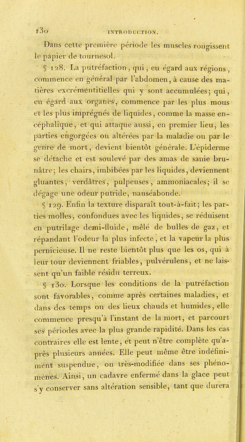 Dans celte première période les muscles rougissent le papier de tournesol. § 10.8. La putréfaction , qui, eu égard aux régions , commence en général par l'abdomen, à cause des ma- tières excrémentitielles qui y sont accumulées; qui, eu égard aux organes, commence par les plus mous et les plus imprégnés de liquides, comme la masse en- céphalique, et qui attaque aussi, en premier lieu, les parties engorgées ou altérées par la maladie ou par le gétfté de mort, devient bientôt générale. L'épiderme se détache et est soulevé par des amas de sanie bru- nâtre; les chairs, imbibées par les liquides, deviennent gluantes, verdàtres, pulpeuses, ammoniacales; il se dégage une odeur putride, nauséabonde. § 129. Enfin la texture disparaît tout-à-fait; les par- ties molles, confondues avec les liquides, se réduisent en putrilage demi-fluide, mêlé de bulles de gaz, et répandant l'odeur la plus infecte, et la vapeur la plus pernicieuse. Il ne reste bientôt plus que les os, qui à leur tour deviennent friables, pulvérulens, et ne lais- sent qu'un faible résidu terreux. § i3o. Lorsque les conditions de la putréfaction sont favorables, comme après certaines maladies, et dans des temps ou des lieux chauds et humides, elle commence presqu'à l'instant de la mort, et parcourt ses périodes avec la plus grande rapidité. Dans les cas contraires elle est lente, et peut n'être complète qu'a- près plusieurs années. Elle peut même être indéfini- ment suspendue, ou très-modifiée dans ses phéno- mènes. Ainsi, un cadavre enfermé dans la glace peut s'y conserver sans altération sensible, tant que durera
