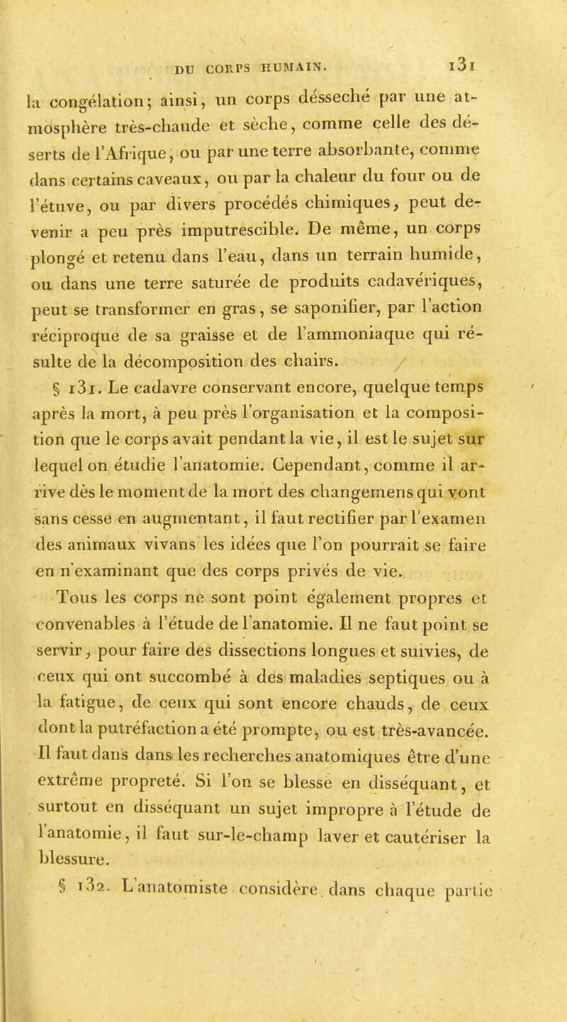 la congélation5 ainsi, un corps desséché par une at- mosphère très-chaude et sèche, comme celle des dé- serts de l'Afrique, ou par une terre absorbante, comme dans certains caveaux, ou par la chaleur du four ou de l'étuve, ou par divers procédés chimiques, peut de- venir a peu près imputrescible. De même, un corps plongé et retenu dans l'eau, dans un terrain humide, ou dans une terre saturée de produits cadavériques, peut se transformer en gras, se saponifier, par l'action réciproque de sa graisse et de l'ammoniaque qui ré- sulte de la décomposition des chairs. § i3i. Le cadavre conservant encore, quelque temps après la mort, à peu près l'organisation et la composi- tion que le corps avait pendant la vie, il est le sujet sur lequel on étudie l'anatomie. Cependant, comme il ar- rive dès le moment de la mort des changemens qui vont sans cesse en augmentant, il faut rectifier par l'examen des animaux vivans les idées que l'on pourrait se faire en n'examinant que des corps privés de vie. Tous les corps ne sont point également propres et convenables à l'étude de l'anatomie. Il ne faut point se servir, pour faire des dissections longues et suivies, de ceux qui ont succombé à des maladies septiques ou à la fatigue, de ceux qui sont encore chauds, de ceux dont la putréfaction a été prompte, ou est très-avancée. Il faut dans dans les recherches anatomiques être d'une extrême propreté. Si l'on se blesse en disséquant, et surtout en disséquant un sujet impropre à l'étude de l'anatomie, il faut sur-le-champ laver et cautériser la blessure. § L'anatomiste considère dans chaque partie