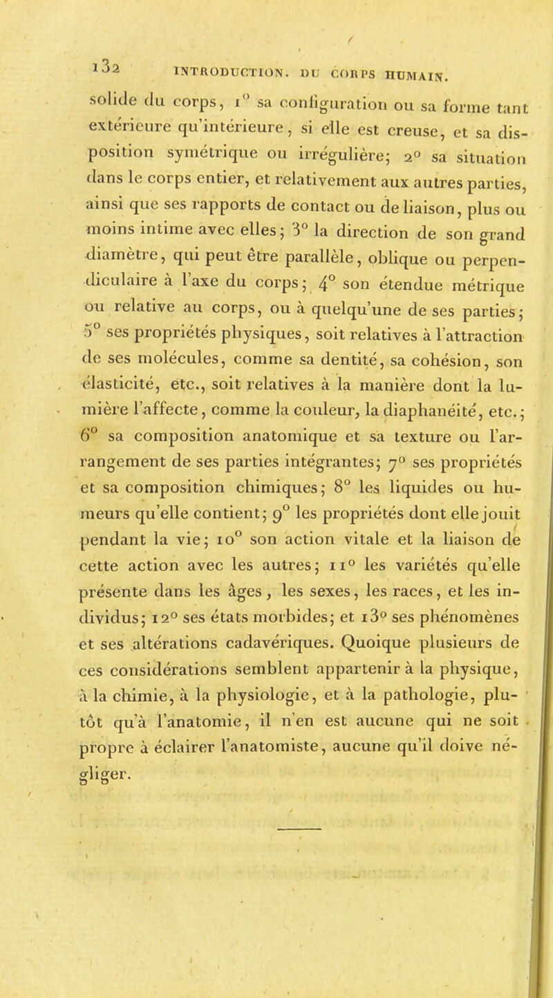1J2 INTRODUCTION. DU CORPS HUMAIS. solide du corps, i° sa configuration ou sa forme tant extérieure qu'intérieure, si elle est creuse, et sa dis- position symétrique ou irrégulière; 20 sa situation dans le corps entier, et relativement aux autres parties, ainsi que ses rapports de contact ou de liaison, plus ou moins intime avec elles; 3° la direction de son grand diamètre, qui peut être parallèle, oblique ou perpen- diculaire à l'axe du corps; 4° son étendue métrique ou relative au corps, ou à quelqu'une de ses parties; 5° ses propriétés physiques, soit relatives à l'attraction de ses molécules, comme sa dentité, sa cohésion, son élasticité, etc., soit relatives à la manière dont la lu- mière l'affecte, comme la couleur, ladiaphanéité, etc.; 6° sa composition anatomique et sa texture ou l'ar- rangement de ses parties intégrantes; j° ses propriétés et sa composition chimiques; 8° les liquides ou hu- meurs qu'elle contient; 90 les propriétés dont elle jouit pendant la vie; io° son action vitale et la liaison de cette action avec les autres; ii° les variétés qu'elle présente dans les âges, les sexes, les races, et les in- dividus; 12° ses états morbides; et i3° ses phénomènes et ses altérations cadavériques. Quoique plusieurs de ces considérations semblent appartenir à la physique, à la chimie, à la physiologie, et à la pathologie, plu- tôt qu'à l'anatomie, il n'en est aucune qui ne soit propre à éclairer l'anatomiste, aucune qu'il doive né- gliger.