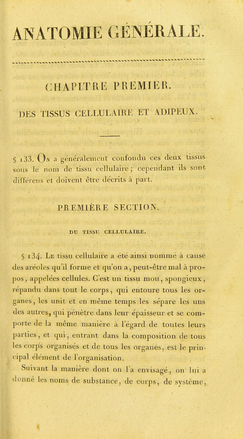 ANATOMIE GÉNÉRALE. CHAPITRE PREMIER. DES TISSUS CELLULAIRE ET ADIPEUX. § i33. On a généralement confondu ces deux tissus sous le nom de tissu cellulaire ; cependant ils sont différens et doivent être décrits à part. PREMIÈRE SECTION. DU TISSU CELLULAIRE. § i34- Le tissu cellulaire a été ainsi nommé à cause des aréoles qu'il forme et qu'on a, peut-être mal à pro- pos, appelées cellules. C'est un tissu mou, spongieux, répandu dans tout le corps, qui entoure tous les or- ganes, les unit et en même temps les sépare les uns des autres, qui pénètre dans leur épaisseur et se com- porte de la même manière a l'égard de toutes leurs parties, et qui, entrant dans la composition de tous les corps organisés et de tous les organes, est le prin- cipal élément de l'organisation. Suivant la manière dont on l'a envisagé, on lui a donné les noms de substance, de corps, de système,