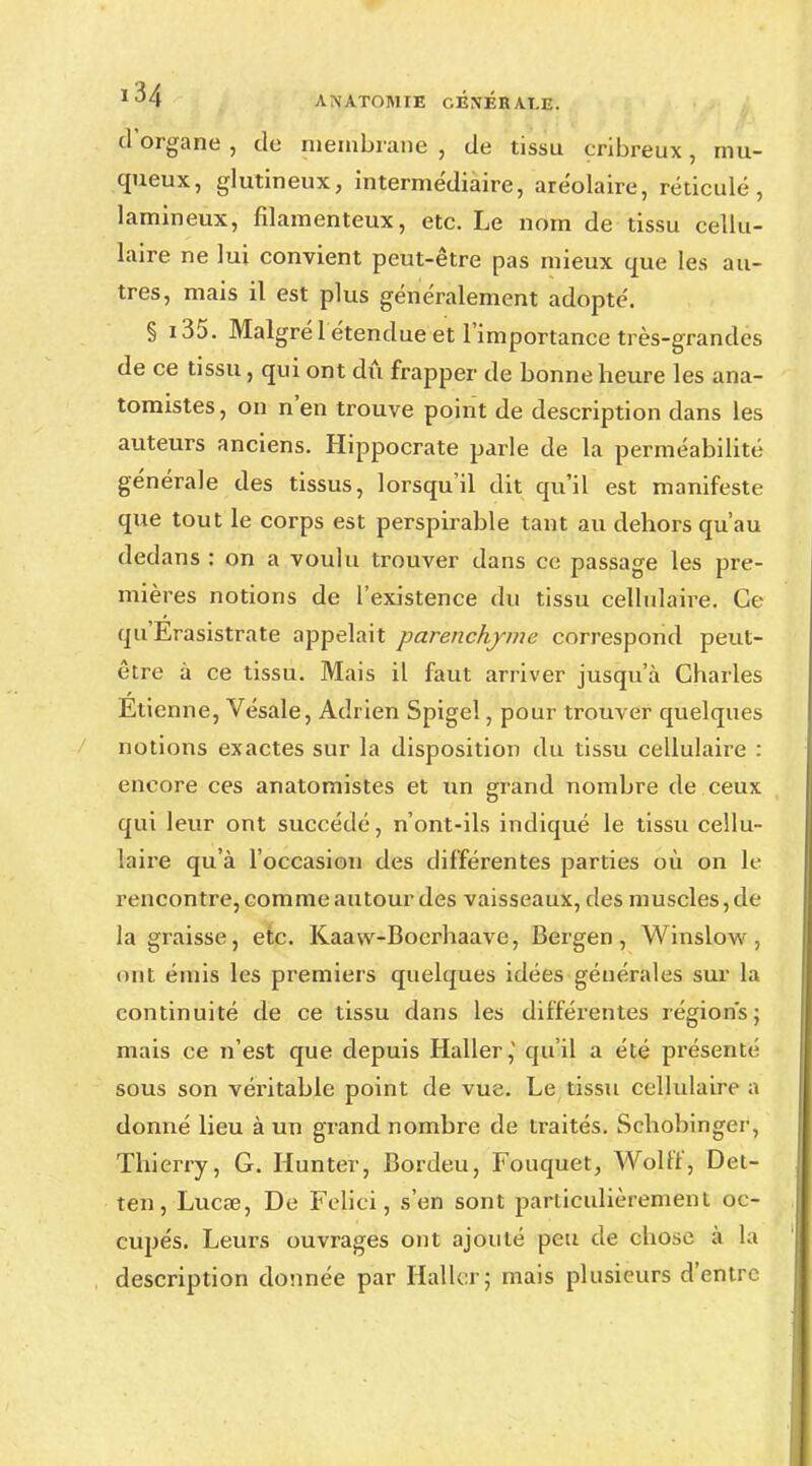 d'organe , de membrane , de tissu cribreux, mu- queux, glutineux, intermédiaire, aréolaire, réticulé, lamineux, filamenteux, etc. Le nom de tissu cellu- laire ne lui convient peut-être pas mieux que les au- tres, mais il est plus généralement adopté. § i35. Malgré 1 étendue et l'importance très-grandes de ce tissu, qui ont dû frapper de bonne heure les ana- tomistes, on n'en trouve point de description dans les auteurs anciens. Hippocrate parle de la perméabilité générale des tissus, lorsqu'il dit qu'il est manifeste que tout le corps est perspirable tant au dehors qu'au dedans : on a voulu trouver dans ce passage les pre- mières notions de l'existence du tissu cellulaire. Ce qu'Erasistrate appelait parenchyme correspond peut- être à ce tissu. Mais il faut arriver jusqu'à Charles Etienne, Vésale, Adrien Spigel, pour trouver quelques notions exactes sur la disposition du tissu cellulaire : encore ces anatomistes et un grand nombre de ceux qui leur ont succédé, n'ont-ils indiqué le tissu cellu- laire qu'à l'occasion des différentes parties où on le rencontre, comme autour des vaisseaux, des muscles, de la graisse, etc. Kaaw-Boerhaave, Bergen, Winslow, ont émis les premiers quelques idées générales sur la continuité de ce tissu dans les différentes régions; mais ce n'est que depuis Haller,' qu'il a été présenté sous son véritable point de vue. Le tissu cellulaire a donné lieu à un grand nombre de traités. Schobinger, Thierry, G. Hunter, Bordeu, Fouquet, Wolff, Det- ten, Lucœ, De Feliei, s'en sont particulièrement oc- cupés. Leurs ouvrages ont ajouté peu de chose à la description donnée par Haller; mais plusieurs d'entre