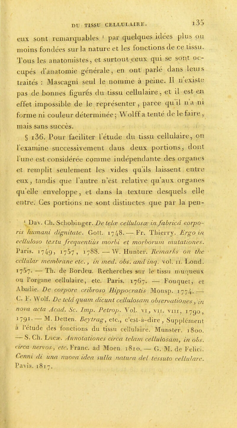 eux sont remarquables 1 par quelques idées plus ou moins fondées sur la nature et les fonctions de ce tissu. Tous les anatomistes, et surtout ceux qui se sont oc - cupés d'anatomie générale, en ont parlé dans leuis traités : Mascagni seul le nomme à peine. Il n'existe pas de bonnes figurés du tissu cellulaire, et il est en effet impossible de le représenter, parce qu'il n'a ni forme ni couleur déterminée; Wolff a tenté de le faire , mais sans succès. § i36. Pour faciliter l'étude du tissu cellulaire, on l'examine successivement dans deux portions, dont l'une est considérée comme indépendante des organes et remplit seulement les vides qu'ils laissent entre eux, tandis que l'autre n'est relative qu'aux organes qu'elle enveloppe, et dans la texture desquels elle entre. Ces portions ne sont distinctes que par la pen- 1 Dav . Ch. Schobinger. De telœ cellulosœ in fabricâ corpo- ris humani dignitate. Gott. 1748.— Fr. Thierry. Ergo in ecllidoso le.rtu freqaentiàs morbi et morborum mutationvs. Paris. 1749» 17^7, 1783.—W. Hunter. Remarks on the cellular membrane etc., in med. obs. and inq. vol. ri. Lond. 1757. — Th. de Bordeu. Recherches sur le tissu inuqueux ou l'organe cellulaire, etc. Paris. 1767. — Fouquet, et Abadie. De corpore cribroso Rippocratis Monsp. 1774.— C K. Wolf. De teldquam dicunl cellulosam ob ter validités, in nova acta Acad. Se. lmp. Petrop. Vol. vi, vu. viu, 1790, 1791. — M. Detten. Beylrag, etc., c'est-à-dire, Supplément à l'étude des fonctions du tissu cellulaire. Munster. 1800. — S. Ch. Lucœ. Annotationes circa telam cellulosam, in obs. eirca netvos , etc. Franc, ad Moen. 1810.— G. M. de Felici. Cenm di una nuova idea sulla natura del lessuto cellulare. Pavia. 1817.