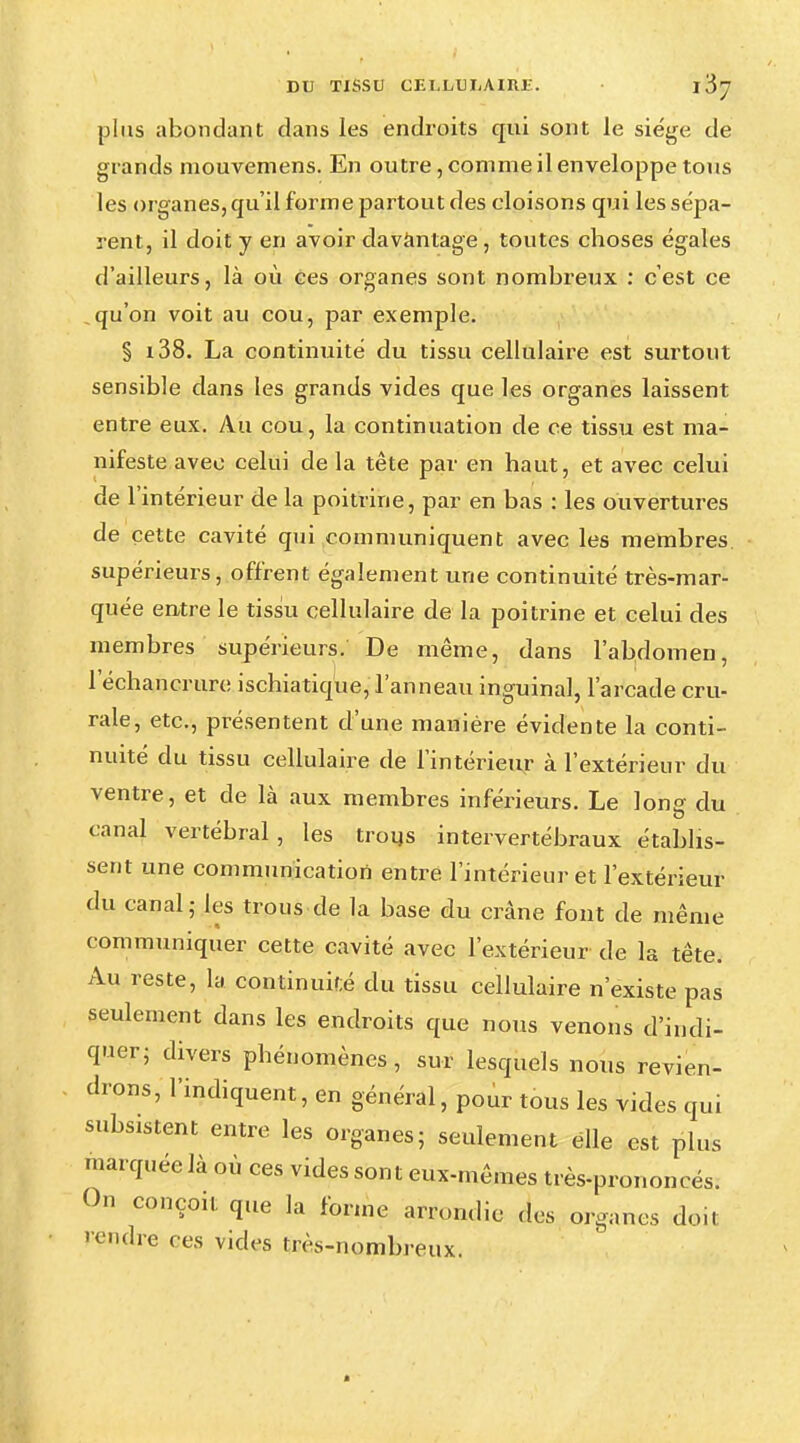 DU TISSU CF. I,LU DA IRE. • 1$'] plus abondant dans les endroits qui sont le siège de grands mouvemens. En outre, comme il enveloppe tons les organes, qu'il forme partout des cloisons qui les sépa- rent, il doit y en avoir davantage, toutes choses égales d'ailleurs, là où ces organes sont nombreux : c'est ce qu'on voit au cou, par exemple. § i38. La continuité du tissu cellulaire est surtout sensible dans les grands vides que les organes laissent entre eux. Au cou, la continuation de ce tissu est ma- nifeste avec celui de la tête par en haut, et avec celui de l'intérieur de la poitrine, par en bas : les ouvertures de cette cavité qui communiquent avec les membres supérieurs, offrent également une continuité très-mar- quée entre le tissu cellulaire de la poitrine et celui des membres supérieurs. De même, dans l'abdomen, 1 echancrure ischiatique, l'anneau inguinal, l'arcade cru- rale, etc., présentent d'une manière évidente la conti- nuité du tissu cellulaire de l'intérieur à l'extérieur du ventre, et de là aux membres inférieurs. Le Ions- du canal vertébral, les trous intervertébraux établis- sent une communication entre l'intérieur et l'extérieur du canal; les trous de la base du crâne font de même communiquer cette cavité avec l'extérieur de la tête. Au reste, la continuké du tissu cellulaire n'existe pas seulement dans les endroits que nous venons d'indi- quer; divers phénomènes, sur lesquels nous revien- drons, l'indiquent, en général, pour tous les vides qui subsistent entre les organes; seulement elle est plus marquée là où ces vides sont eux-mêmes très-prononcés. On conçoit que la forme arrondie des organes doit pendre ces vides très-nombreux.