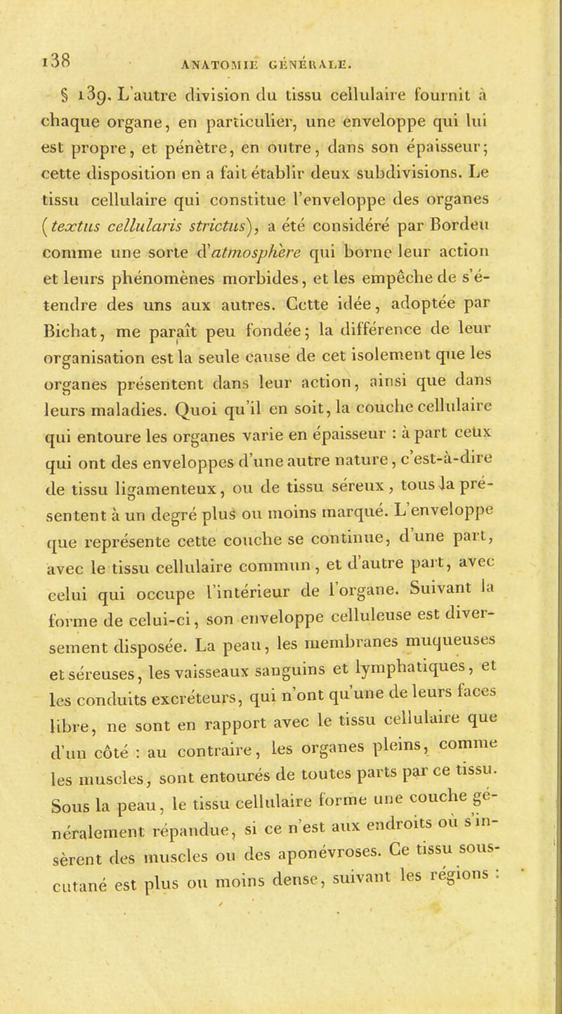 S 13p. L'autre division du tissu cellulaire fournit a chaque organe, en particulier, une enveloppe qui lui est propre, et pénètre, en outre, dans son épaisseur; cette disposition en a fait établir deux subdivisions. Le tissu cellulaire qui constitue l'enveloppe des organes {textus cellularis strictus), a été considéré par Bordeu comme une sorte d'atmosphère qui borne leur action et leurs phénomènes morbides, et les empêche de s'é- tendre des uns aux autres. Cette idée, adoptée par Bichat, me paraît peu fondée; la différence de leur organisation est la seule cause de cet isolement que les organes présentent dans leur action, ainsi que dans leurs maladies. Quoi qu'il en soit, la couche cellulaire qui entoure les organes varie en épaisseur : à part ceux qui ont des enveloppes d'une autre nature, c'est-à-dire de tissu ligamenteux, ou de tissu séreux, tous Ja pré- sentent à un degré plus ou moins marqué. L'enveloppe que représente cette couche se continue, dune part, avec le tissu cellulaire commun , et d'autre part, avec celui qui occupe l'intérieur de l'organe. Suivant la forme de celui-ci, son enveloppe celluleuse est diver- sement disposée. La peau, les membranes muqueuses et séreuses, les vaisseaux sanguins et lymphatiques, et les conduits excréteurs, qui n'ont qu'une de leurs faces libre, ne sont en rapport avec le tissu cellulaire que d'un côté : au contraire, les organes pleins, comme les muscles, sont entourés de toutes parts par ce tissu. Sous la peau, le tissu cellulaire forme une couche gé- néralement répandue, si ce n'est aux endroits où s'in- sèrent des muscles ou des aponévroses. Ce tissu sous- cutané est plus ou moins dense, suivant les régions :