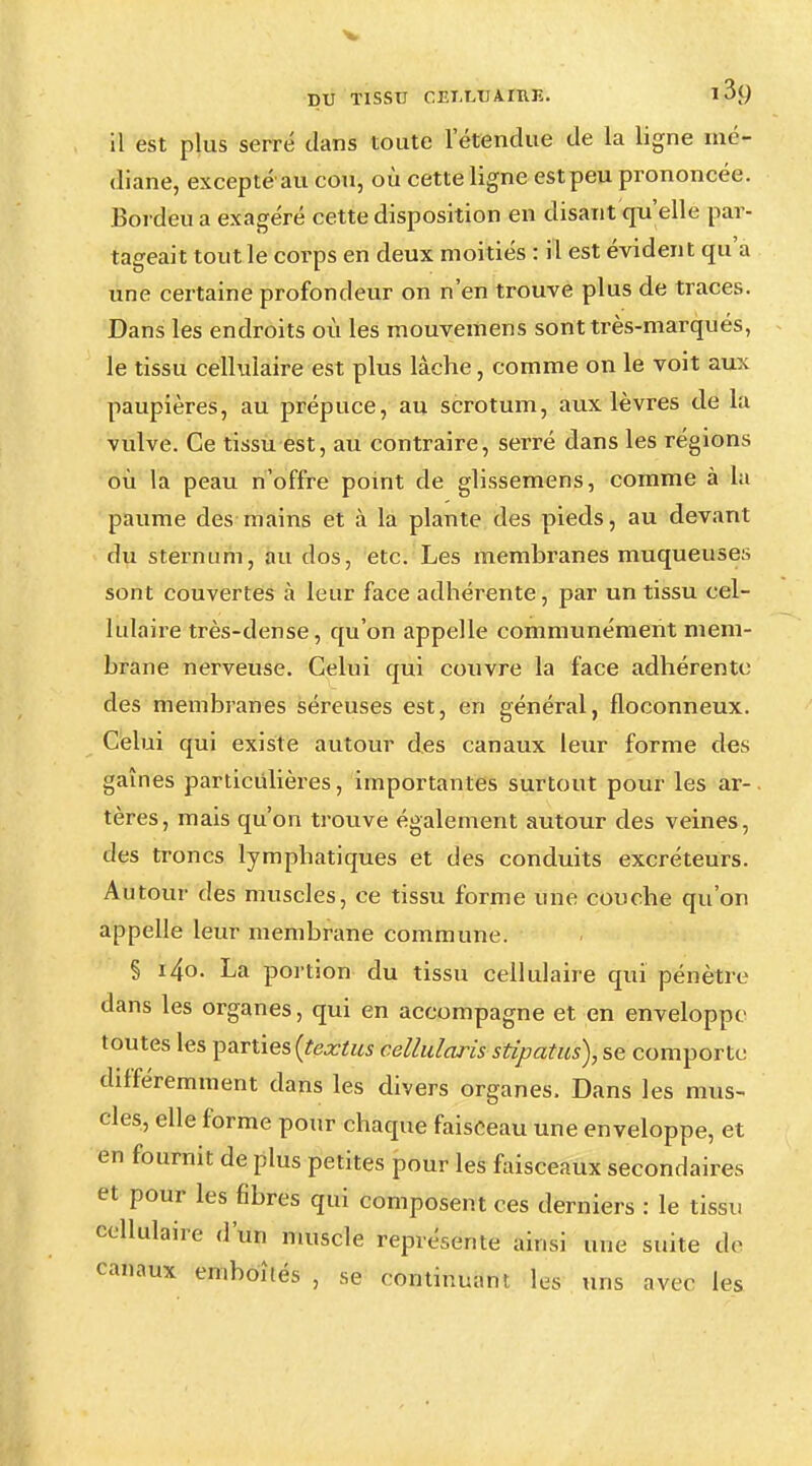 il est plus serré dans toute letendue de la ligne mé- diane, excepté au cou, où cette ligne est peu prononcée. Bordeu a exagéré cette disposition en disant qu'elle par- tageait tout le corps en deux moitiés : il est évident qu'a une certaine profondeur on n'en trouve plus de traces. Dans les endroits où les mouvemens sont très-marqués, le tissu cellulaire est plus lâche, comme on le voit aux paupières, au prépuce, au scrotum, aux lèvres de la vulve. Ce tissu est, au contraire, serré dans les régions où la peau n'offre point de glissemens, comme à la paume des mains et à la plante des pieds, au devant du sternum, au dos, etc. Les membranes muqueuses sont couvertes à leur face adhérente, par un tissu cel- lulaire très-dense, qu'on appelle communément mem- brane nerveuse. Celui qui couvre la face adhérente des membranes séreuses est, en général, floconneux. Celui qui existe autour des canaux leur forme dos gaines particulières, importantes surtout pour les ar- tères, mais qu'on trouve également autour des veines, des troncs lymphatiques et des conduits excréteurs. Autour des muscles, ce tissu forme une couche qu'on appelle leur membrane commune. § i4o. La portion du tissu cellulaire qui pénètre dans les organes, qui en accompagne et en enveloppe toutes les parties {textus cellulaiis stipatus), se comporte différemment dans les divers organes. Dans les mus- cles, elle forme pour chaque faisceau une enveloppe, et en fournit de plus petites pour les faisceaux secondaires et pour les fibres qui composent ces derniers : le tissu cellulaire d'un muscle représente ainsi une suite de canaux emboîtés , se continuant les uns avec les