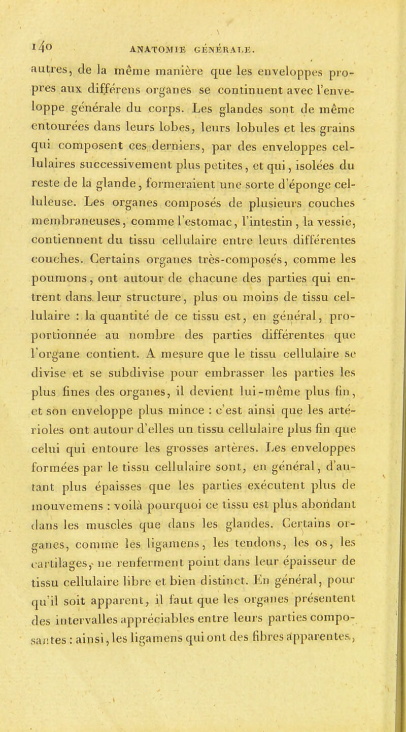 autres, de la même manière que les enveloppes pro- pres aux différens organes se continuent avec l'enve- loppe générale du corps. Les glandes sont de même entourées dans leurs lobes, leurs lobules et les grains qui composent ces derniers, par des enveloppes cel- lulaires successivement plus petites, et qui, isolées du reste de la glande, formeraient une sorte d éponge cel- luleuse. Les organes composés de plusieurs couches membraneuses, comme l'estomac, l'intestin , la vessie, contiennent du tissu cellulaire entre leurs différentes couches. Certains organes très-composés, comme les poumons, ont autour de chacune des parties qui en- trent dans leur structure, plus ou moins de tissu cel- lulaire : la quantité de ce tissu est, en général, pro- portionnée au nombre des parties différentes que l'organe contient. A mesure que le tissu cellulaire se divise et se subdivise pour embrasser les parties les plus fines des organes, il devient lui-même plus fin, et son enveloppe plus mince : c'est ainsi que les arté- rioles ont autour d'elles un tissu cellulaire plus fin que celui qui entoure les grosses artères. Les enveloppes formées par le tissu cellulaire sont, en général, d'au- tant plus épaisses que les parties exécutent plus de inouvemens : voilà pourquoi ce tissu est plus abondant dans les muscles que dans les glandes. Certains or- ganes, comme les ligamens, les tendons, les os, les cartilages, ne renferment point clans leur épaisseur de tissu cellulaire libre et bien distinct. En général, pour qu'il soit apparent, il faut que les organes présentent des intervalles appréciables entre leurs parties compo- sai! les : ainsi,les ligamens qui ont des fibres appareille-