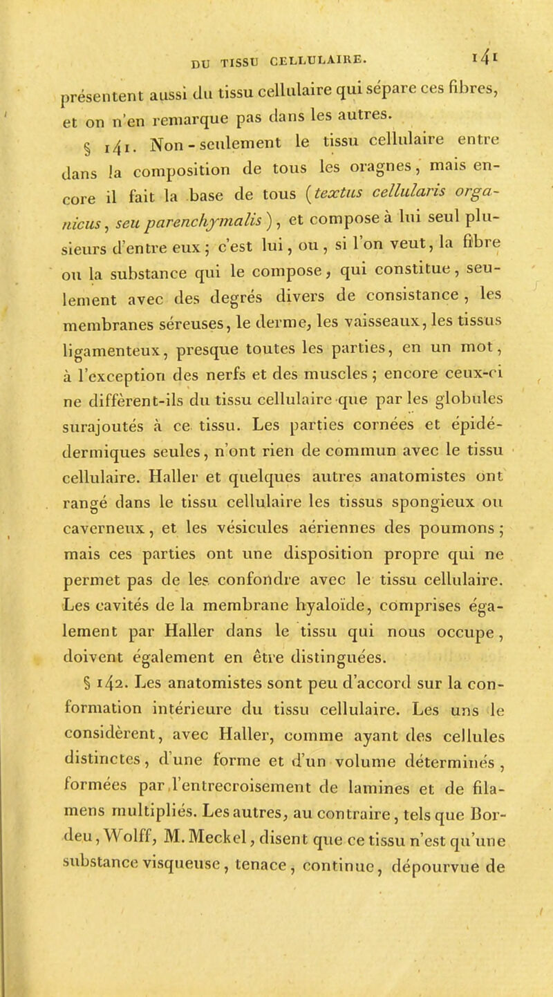 présentent aussi du tissu cellulaire qui sépare ces fibres, et on n'en remarque pas dans les autres. § i4i. Non - seulement le tissu cellulaire entre dans la composition de tous les oragnes, mais en- core il fait la base de tous (textus cellularis orga- nicus, seu parenchymalis ) , et compose à lui seul plu- sieurs d'entre eux ; c'est lui, ou , si l'on veut, la fibre ou la substance qui le compose, qui constitue, seu- lement avec des degrés divers de consistance, les membranes séreuses, le derme, les vaisseaux, les tissus ligamenteux, presque toutes les parties, en un mot, à l'exception des nerfs et des muscles ; encore ceux-ci ne diffèrent-ils du tissu cellulaire que parles globules surajoutés à ce tissu. Les parties cornées et épidé- dermiques seules, n'ont rien de commun avec le tissu cellulaire. Haller et quelques autres anatomistes ont rangé dans le tissu cellulaire les tissus spongieux ou caverneux, et les vésicules aériennes des poumons ; mais ces parties ont une disposition propre qui ne permet pas de les confondre avec le tissu cellulaire. Les cavités de la membrane hyaloïde, comprises éga- lement par Haller dans le tissu qui nous occupe, doivent également en être distinguées. § 142. Les anatomistes sont peu d'accord sur la con- formation intérieure du tissu cellulaire. Les uns le considèrent, avec Haller, comme ayant des cellules distinctes, d'une forme et d'un volume déterminés, formées par,l'entrecroisement de lamines et de fila- mens multipliés. Les autres, au contraire, tels que Bor- deu, Wolff, M. Meckel, disent que ce tissu n'est qu'une substance visqueuse, tenace, continue, dépourvue de