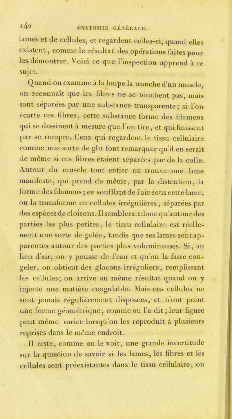 lames et de cellules, et regardent celles-ci, quand elles existent, comme le résultat des opérations faites poul- ies démontrer. Voici ce que l'inspection apprend à ce sujet. Quand on examine à la loupe la tranche d'un muscle, on reconnaît que les fibres ne se touchent pas, mais sont séparées par une substance transparente; si l'on écarte ces fibres, cette substance forme des filamens qui se dessinent à mesure que l'on tire, et qui finissent par se rompre. Ceux qui regardent le tissu cellulaire comme une sorte de glu font remarquer qu'il en serait de même si ces fibres étaient séparées par de la colle. Autour du muscle tout entier on trouve une lame manifeste, qui prend de même, par la distention, la forme des filamens ; en soufflant de l'air sous cette lame, on la transforme en cellules irrégulières, séparées par des espèces de cloisons. Il semblerait donc qu'autour des parties les plus petites, le tissu cellulaire est réelle- ment une sorte de gelée, tandis que ses lames sont ap- parentes autour des parties plus volumineuses. Si, au lieu d'air, on y pousse de l'eau et qu'on la fasse con- geler, on obtient des glaçons irréguliers, remplissant les cellules; on arrive au même résultat quand on y injecte une matière coagulable. Mais ces cellules ne sont jamais régulièrement disposées, et n'ont point une forme géométrique, comme on l'a dit ; leur figure peut même varier lorsqu'on les reproduit à plusieurs reprises dans le même endroit. Il reste, comme on le voit, une grande incertitude sur la question de savoir si les lames, les fibres et les cellules sont préexistantes dans le tissu cellulaire, ou