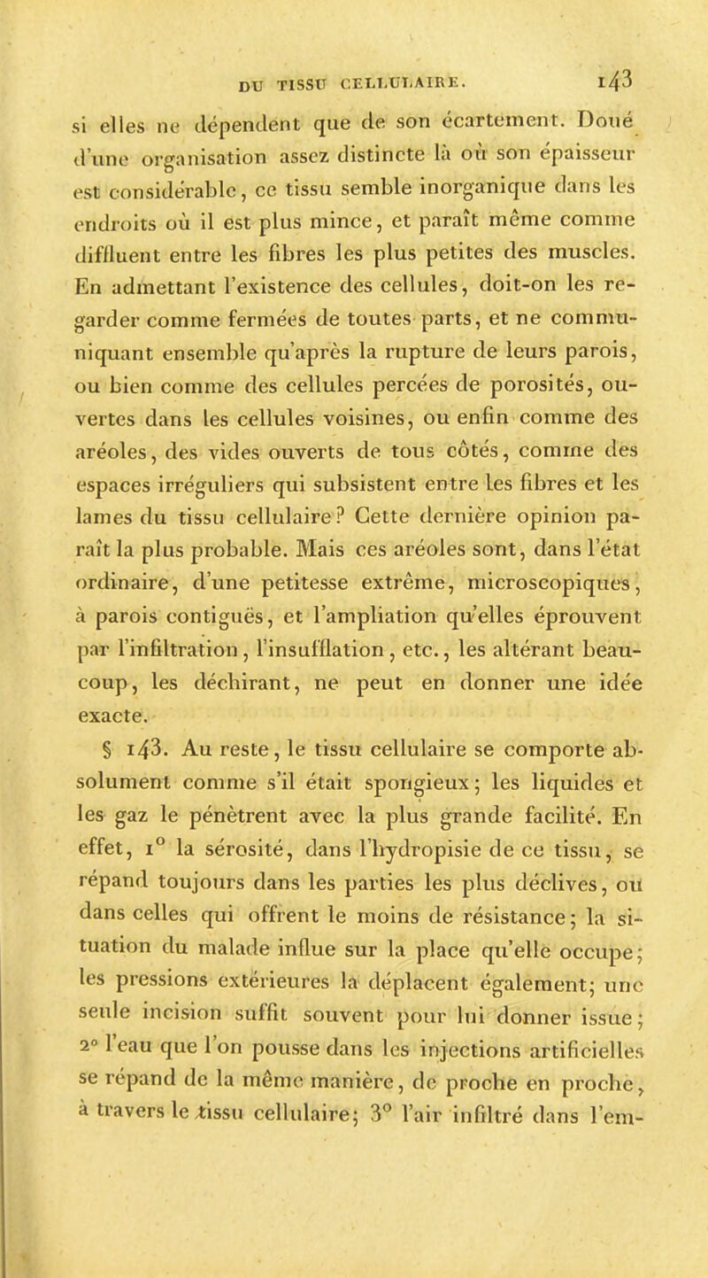 si elles ne dépendent que de son écartement. Doué d'une organisation assez distincte là où son épaisseur est considérable, ce tissu semble inorganique dans les endroits où il est plus mince, et paraît même comme diffluent entre les fibres les plus petites des muscles. En admettant l'existence des cellules, doit-on les re- garder comme fermées de toutes parts, et ne commu- niquant ensemble qu'après la rupture de leurs parois, ou bien comme des cellules percées de porosités, ou- vertes dans les cellules voisines, ou enfin comme des aréoles, des vides ouverts de tous côtés, comme des espaces irréguliers qui subsistent entre Les fibres et les lames du tissu cellulaire ? Cette dernière opinion pa- raît la plus probable. Mais ces aréoles sont, dans l'état ordinaire, d'une petitesse extrême, microscopiques, à parois contiguës, et Tampliation qu'elles éprouvent par l'infiltration , l'insufflation , etc., les altérant beau- coup, les déchirant, ne peut en donner une idée exacte. § i43. Au reste, le tissu cellulaire se comporte ab- solument comme s'il était spongieux; les liquides et les gaz le pénètrent avec la plus grande facilité. En effet, i° la sérosité, dans l'hydropisie de ce tissu, se répand toujours dans les parties les plus déclives, ou dans celles qui offrent le moins de résistance ; la si- tuation du malade influe sur la place qu'elle occupe; les pressions extérieures la déplacent également; une seule incision suffit souvent pour lui donner issue; 2° l'eau que l'on pousse dans les injections artificielles se répand de la même manière, de proche en proche, à travers le ^issu cellulaire; 3° l'air infiltré dans l'em-