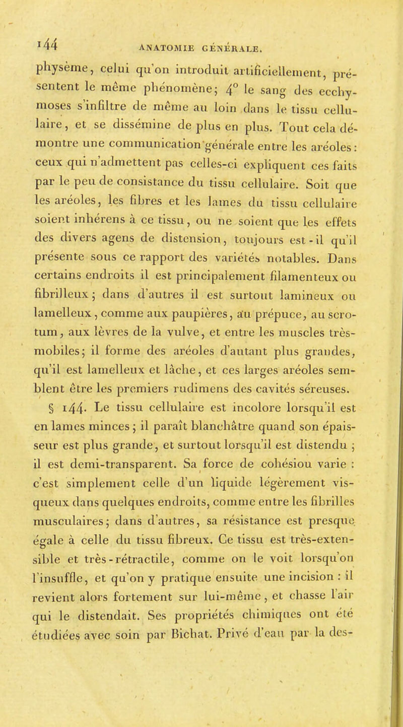 physème, celui qu'on introduit artificiellement, pré- sentent le même phénomène; 4° le sang des ecchy- moses s'infiltre de même au loin dans le tissu cellu- laire, et se dissémine de plus en plus. Tout cela dé- montre une communication générale entre les aréoles: ceux qui n'admettent pas celles-ci expliquen t ces faits par le peu de consistance du tissu cellulaire. Soit que les aréoles, les fibres et les lames du tissu cellulaire soient inhérens à ce tissu, ou ne soient que les effets des divers agens de distension, toujours est-il qu'il présente sous ce rapport des variétés notables. Dans certains endroits il est principalement filamenteux ou fibrilleux; dans d'autres il est surtout lamineux ou lamelleux, comme aux paupières, au prépuce, au scro- tum, aux lèvres de la vulve, et entre les muscles très- mobiles; il forme des aréoles d'autant plus grandes, qu'il est lamelleux et lâche, et ces larges aréoles sem- blent être les premiers rudimens des cavités séreuses. § i44- Le tissu cellulaire est incolore lorsqu'il est en lames minces ; il paraît blanchâtre quand son épais- seur est plus grande, et surtout lorsqu'il est distendu ; il est demi-transparent. Sa force de cohésiou varie : c'est simplement celle d'un liquide légèrement vis- queux dans quelques endroits, comme entre les fibrilles musculaires; dans d'autres, sa résistance est presqiu: égale à celle du tissu fibreux. Ce tissu est très-exten- sible et très-rétractile, comme on le voit lorsqu'on l'insuffle, et qu'on y pratique ensuite une incision : il revient alors fortement sur lui-même, et chasse l'air qui le distendait. Ses propriétés chimiques ont été étudiées avec soin par Bichat. Privé d'eau par la des-
