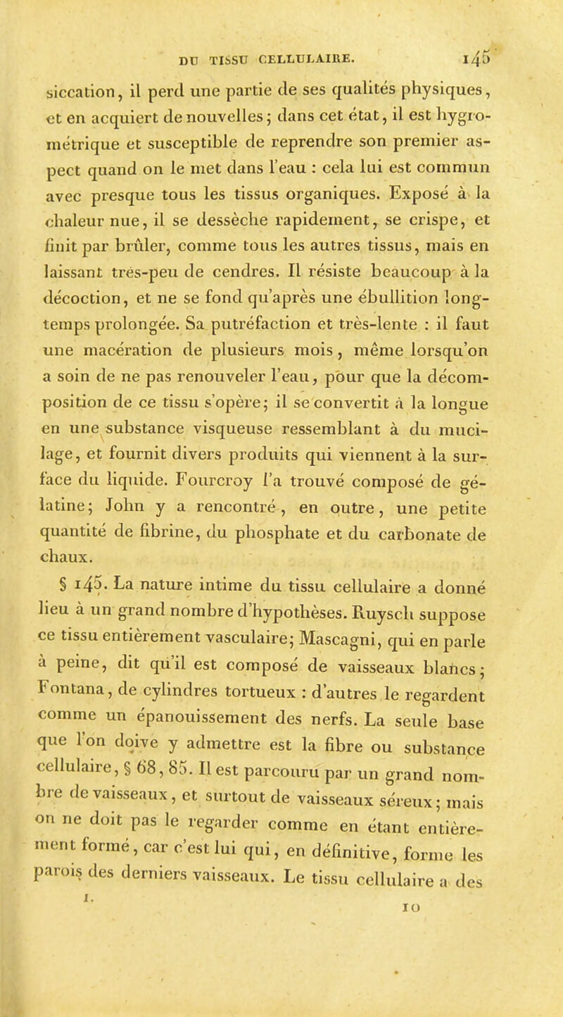 siccation, il perd une partie de ses qualités physiques, et en acquiert de nouvelles; dans cet état, il est hygro- métrique et susceptible de reprendre son premier as- pect quand on le met dans l'eau : cela lui est commun avec presque tous les tissus organiques. Exposé à la chaleur nue, il se dessèche rapidement r se crispe, et finit par brûler, comme tous les autres tissus, mais en laissant tres-peu de cendres. Il résiste beaucoup à la décoction, et ne se fond qu'après une ébullition long- temps prolongée. Sa putréfaction et très-lente : il faut une macération de plusieurs mois, même lorsqu'on a soin de ne pas renouveler l'eau, pour que la décom- position de ce tissu s'opère; il se convertit à la longue en une substance visqueuse ressemblant à du muci- lage, et fournit divers produits qui viennent à la sur- face du liquide. Fourcroy l'a trouvé composé de gé- latine; John y a rencontré, en outre, une petite quantité de fibrine, du phosphate et du carbonate de chaux. § i45. La nature intime du tissu cellulaire a donné lieu à un grand nombre d'hypothèses. Ruysch suppose ce tissu entièrement vasculaire; Mascagni, qui en parle à peine, dit qu'il est composé de vaisseaux blancs; Fontana, de cylindres tortueux : d'autres le regardent comme un épanouissement des nerfs. La seule base que l'on doive y admettre est la fibre ou substance cellulaire, § 68, 85. Il est parcouru par un grand nom- bre de vaisseaux, et surtout de vaisseaux séreux; mais on ne doit pas le regarder comme en étant entière- ment formé, car c'est lui qui, en définitive, forme les parois des derniers vaisseaux. Le tissu cellulaire a des 1. 10