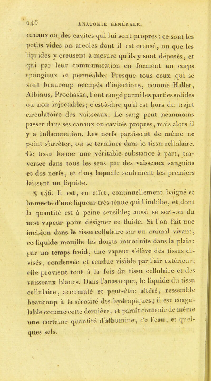 canaux ou des cavités qui lui sont propres : ce sonl les petits vides ou aréoles dont il est creusé, ou que tes liquides y creusent à mesure qu'ils y sont déposés, et qui par leur communication en forment un corps spongieux et perméable. Presque tous ceux qui se sont beaucoup occupés d'injections, comme Haller, Albinus, Procbaska, l'ont rangé parmi les parties solides ou non injectables; c'est-à-dire qu'il est bors du trajet circulatoire des vaisseaux. Le sang peut néanmoins passer dans ses canaux ou cavités propres, mais alors il y a inflammation. Les nerfs paraissent de même ne point s'arrêter, ou se terminer dans le tissu cellulaire. Ce tissu forme une véritable substance à part, tra- versée dans tous les sens par des vaisseaux sanguins et des nerfs, et dans laquelle seulement les premiers laissent un liquide. § i46. Il est, en effet, continuellement baigné et bumecté d'une liqueur très-ténue qui l'imbibe, et dont la quantité est à peine sensible; aussi se sert-on du mot vapeur pour désigner ce fluide. Si l'on fait une incision dans le tissu cellulaire sur un animal vivant, ce liquide mouille les doigts introduits dans la plaie: par un temps froid, une vapeur s'élève des tissus di- visés, condensée et rendue visible par l'air extérieur; elle provient tout à la fois du tissu cellulaire et des vaisseaux blancs. DansTanasarque, le liquide du tissu cellulaire, accumulé et peut-être altéré, ressemble beaucoup à la sérosité des hydropiques; il est coagu- lable comme cette dernière, et paraît contenir de même une certaine quantité d'albumine, de l'eau, et quel- ques sels.