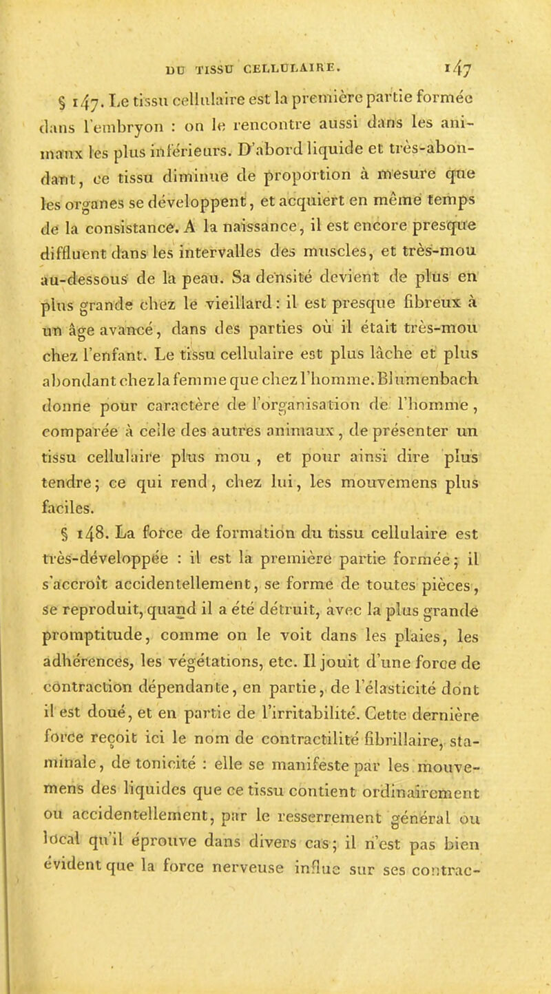 9 i/{y. Le tissu cellulaire est la première partie formée tlans l'embryon : on le rencontre aussi dans les ani- maux les plus inférieurs. D'abord liquide et très-abon- dant, ce tissu diminue de proportion à mesure que les organes se développent, et acquiert en même temps de la consistance. A la naissance, il est encore presque diffluent dans les intervalles des muscles, et très-mou au-dessous de la peau. Sa densité devient de plus en plus grande chez le vieillard : il est presque fibreux à un âge avancé, dans des parties ou il était très-mou chez l'enfant. Le tissu cellulaire est plus lâche et plus abondant ehezla femme que chez l'homme. Blumenbach donne pour caractère de l'organisation de l'homme, comparée à celle des autres animaux, de présenter un tissu cellulaire plus mou , et pour ainsi dire plus tendre ; ce qui rend, chez lui, les mouvemens plus faciles. § 148. La force de formation du tissu cellulaire est très-développée : il est la première partie formée; il s'accroît accidentellement, se forme de toutes pièces, se reproduit, quand il a été détruit, avec la plus grande promptitude, comme on le voit dans les plaies, les adhérences, les végétations, etc. Il jouit d'une force de contraction dépendante, en partie, de l'élasticité dont il est doué, et en partie de l'irritabilité. Cette dernière force reçoit ici le nom de contractilité fibrillaire, sta- minale, de tonicité : elle se manifeste par les mouve- mens des liquides que ce tissu contient ordinairement ou accidentellement, par le resserrement général ou local qu'il éprouve dans divers cas; il n'est pas bien évident que la force nerveuse influe sur ses contrac-