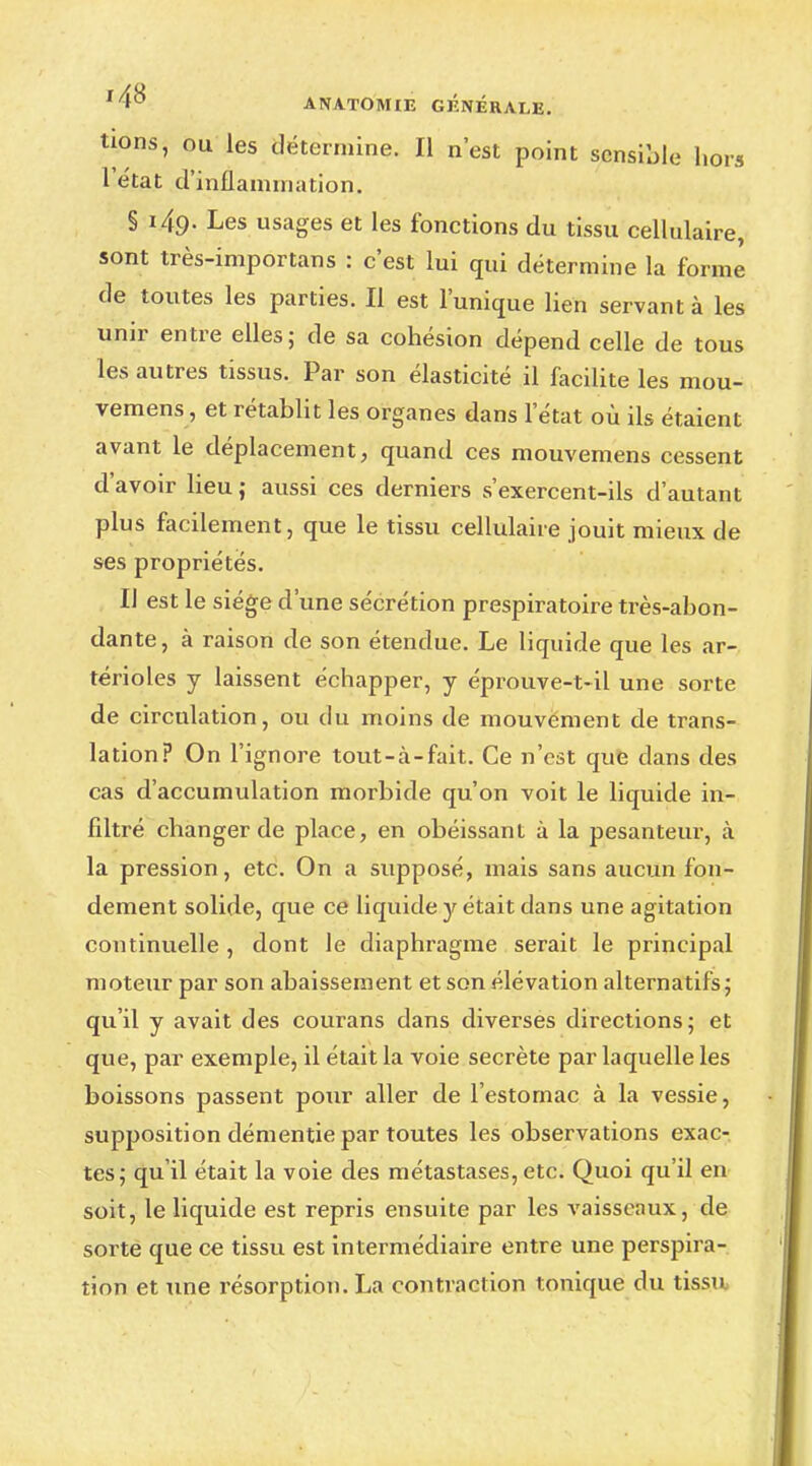 i4S tions, ou les détermine. Il n'est point sensible hors l'état d'inflammation. § 149. Les usages et les fonctions du tissu cellulaire, sont très-importans : c'est lui qui détermine la forme de toutes les parties. Il est l'unique lien servant à les unir entre elles; de sa cohésion dépend celle de tous les autres tissus. Par son élasticité il facilite les mou- vemens, et rétablit les organes dans l'état où ils étaient avant le déplacement, quand ces mouvemens cessent d'avoir lieu; aussi ces derniers s'exercent-ils d'autant plus facilement, que le tissu cellulaire jouit mieux de ses propriétés. Il est le siège d'une sécrétion prespiratoire très-abon- dante, à raison de son étendue. Le liquide que les ar- térioles y laissent échapper, y éprouve-t-il une sorte de circulation, ou du moins de mouvement de trans- lation? On l'ignore tout-à-fait. Ce n'est que dans des cas d'accumulation morbide qu'on voit le liquide in- filtré changer de place, en obéissant à la pesanteur, à la pression, etc. On a supposé, mais sans aucun fon- dement solide, que ce liquide y était dans une agitation continuelle , dont le diaphragme serait le principal moteur par son abaissement et son élévation alternatifs; qu'il y avait des courans dans diverses directions; et que, par exemple, il était la voie secrète par laquelle les boissons passent pour aller de l'estomac à la vessie, supposition démentie par toutes les observations exac- tes; qu'il était la voie des métastases, etc. Quoi qu'il en soit, le liquide est repris ensuite par les vaisseaux, de sorte que ce tissu est intermédiaire entre une perspira- tion et une résorption. La contraction tonique du tissu