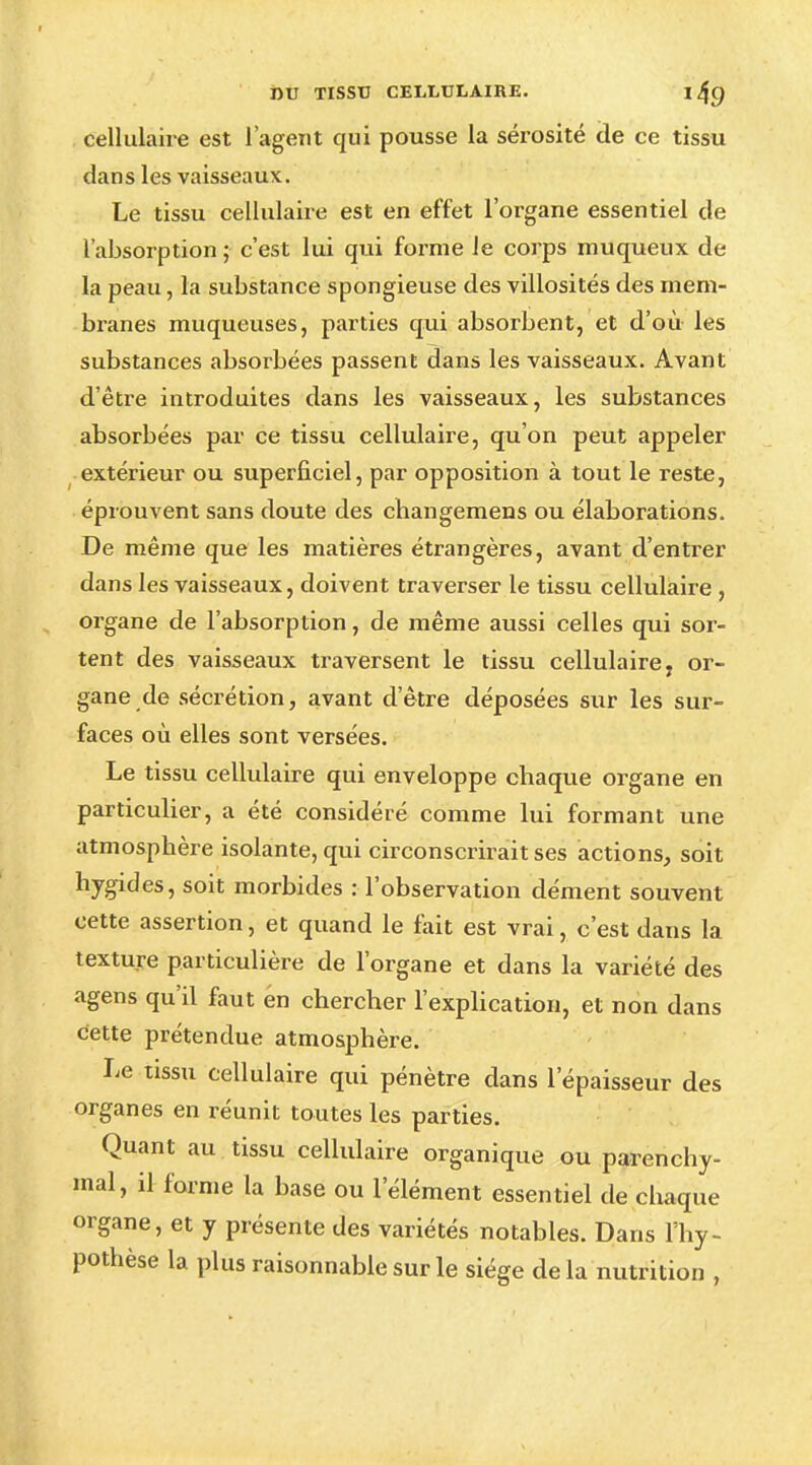 cellulaire est l'agent qui pousse la sérosité de ce tissu dans les vaisseaux. Le tissu cellulaire est en effet l'organe essentiel de l'absorption ; c'est lui qui forme le corps muqueux de la peau, la substance spongieuse des villosités des mem- branes muqueuses, parties qui absorbent, et d'où les substances absorbées passent dans les vaisseaux. Avant d'être introduites dans les vaisseaux, les substances absorbées par ce tissu cellulaire, qu'on peut appeler extérieur ou superficiel, par opposition à tout le reste, éprouvent sans doute des cbangemens ou élaborations. De même que les matières étrangères, avant d'entrer dans les vaisseaux, doivent traverser le tissu cellulaire , organe de l'absorption, de même aussi celles qui sor- tent des vaisseaux traversent le tissu cellulaire, or- gane de sécrétion, avant d'être déposées sur les sur- faces où elles sont versées. Le tissu cellulaire qui enveloppe chaque organe en particulier, a été considéré comme lui formant une atmosphère isolante, qui circonscrirait ses actions, soit hygides, soit morbides : l'observation dément souvent cette assertion, et quand le fait est vrai, c'est dans la texture particulière de l'organe et dans la variété des agens qu'il faut én chercher l'explication, et non dans cette prétendue atmosphère. Le tissu cellulaire qui pénètre dans l'épaisseur des organes en réunit toutes les parties. Quant au tissu cellulaire organique ou parenchy- mal, il forme la base ou l'élément essentiel de chaque organe, et y présente des variétés notables. Dans l'hy- pothèse la plus raisonnable sur le siège delà nutrition ,