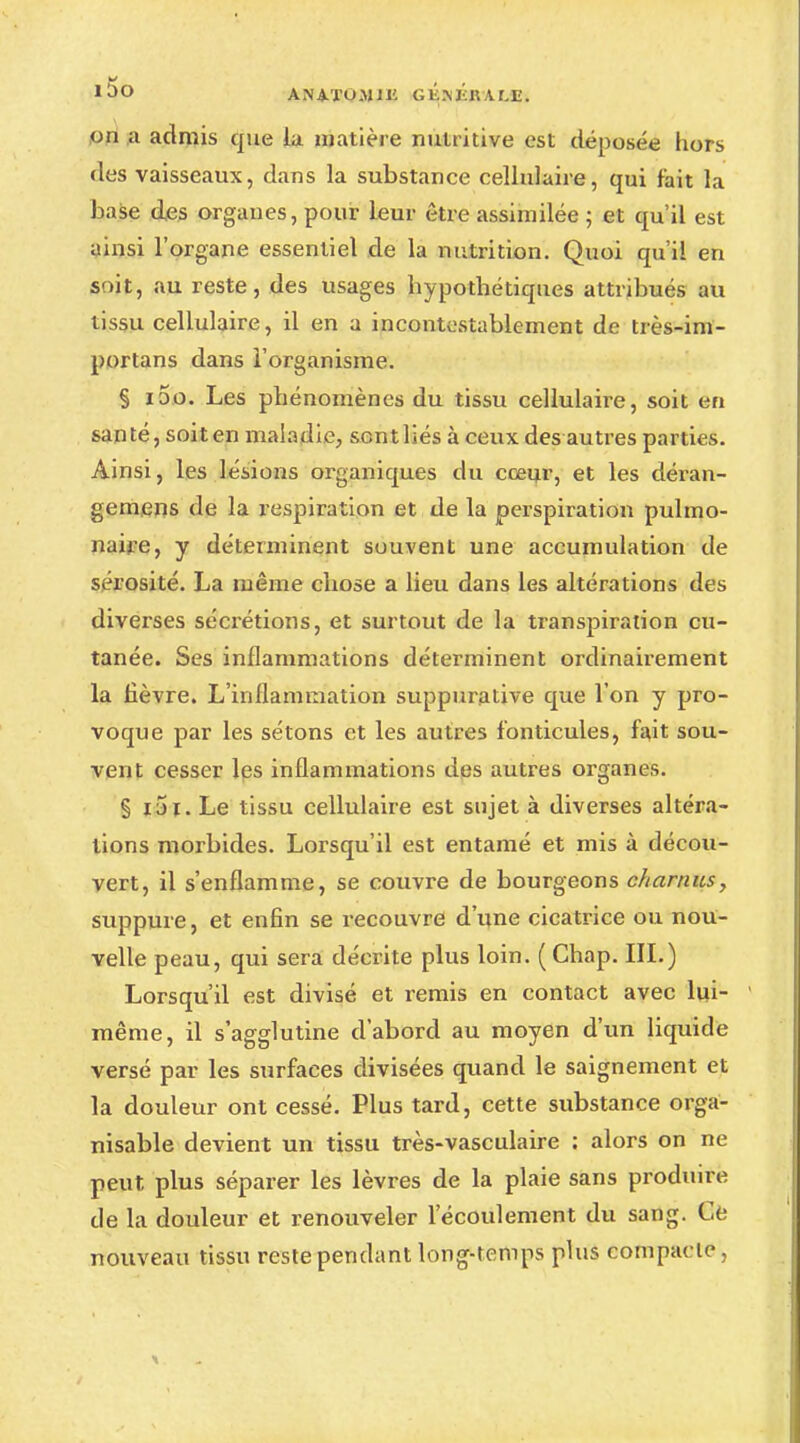 *5o AN4.TO.MJH GKîtÉllAMÏ. on a admis que la matière nutritive est déposée hors des vaisseaux, dans la substance cellulaire, qui fait la base des organes, pour leur être assimilée ; et qu'il est ainsi l'organe essentiel de la nutrition. Quoi qu'il en soit, au reste, des usages bypotbétiques attribués au tissu cellulaire, il en a incontestablement de très-im- portans dans l'organisme. § ioo. Les phénomènes du tissu cellulaire, soit en santé, soit en maladie, sent liés à ceux des autres parties. Ainsi, les lésions organiques du cœur, et les déran- gemens de la respiration et de la perspiration pulmo- naire, y déterminent souvent une accumulation de sérosité. La même chose a lieu dans les altérations des diverses sécrétions, et surtout de la transpiration cu- tanée. Ses inflammations déterminent ordinairement la fièvre. L'inflammation suppurative que l'on y pro- voque par les sétons et les autres fonticuies, fait sou- vent cesser les inflammations des autres organes. § i5i. Le tissu cellulaire est sujet à diverses altéra- lions morbides. Lorsqu'il est entamé et mis à décou- vert, il s'enflamme, se couvre de bourgeons charnus, suppure, et enfin se recouvre d'une cicatrice ou nou- velle peau, qui sera décrite plus loin. ( Chap. III.) Lorsqu'il est divisé et remis en contact avec lui- même , il s'agglutine d'abord au moyen d'un liquide versé par les surfaces divisées quand le saignement et la douleur ont cessé. Plus tard, cette substance orga- nisable devient un tissu très-vaseulaire : alors on ne peut, plus séparer les lèvres de la plaie sans produire cle la douleur et renouveler l'écoulement du sang. Ce nouveau tissu reste pendant long-temps plus compacte,