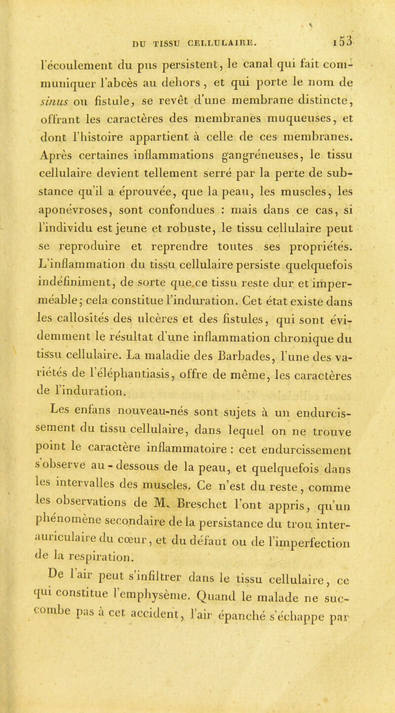 l'écoulement du pus persistent, le canal qui fait com- muniquer l'abcès au dehors, et qui porte le nom de sinus ou fistule, se revêt d'une membrane distincte, offrant les caractères des membranes muqueuses, et dont l'histoire appartient à celle de ces membranes. Après certaines inflammations gangreneuses, le tissu cellulaire devient tellement serré par la perte de sub- stance qu'il a éprouvée, que la peau, les muscles, les aponévroses, sont confondues : mais dans ce cas, si l'individu est jeune et robuste, le tissu cellulaire peut se reproduire et reprendre toutes ses propriétés. L'inflammation du tissu cellulaire persiste quelquefois indéfiniment, de sorte que.ce tissu reste dur et imper- méable ; cela constitue l'induration. Cet état existe dans les callosités des ulcères et des fistules, qui sont évi- demment le résultat d'une inflammation chronique du tissu cellulaire. La maladie des Barbades, l'une des va- riétés de l'éléphantiasis, offre de même, les caractères de l'induration. Les enfans nouveau-nés sont sujets à un endurcis- sement du tissu cellulaire, dans lequel on ne trouve point le caractère inflammatoire: cet endurcissement s'observe au-dessous de la peau, et quelquefois dans les intervalles des muscles. Ce n'est du reste, comme les observations de M. Breschet l'ont appris, qu'un phénomène secondaire de la persistance du trou inter- auriculaire du cœur, et du défaut ou de l'imperfection de la respiration. De l'air peut s'infiltrer dans le tissu cellulaire, ce qui constitue l'emphysème. Quand le malade ne suc- combe pas à cet accident, l'air épanché s'échappe par