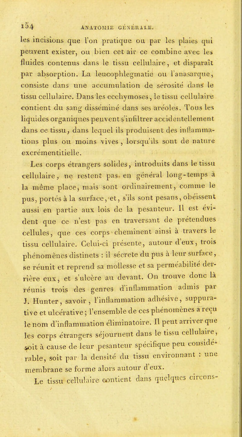 les incisions que l'on pratique ou par les plaies qui peuvent exister, ou bien cet air ce combine avec les fluides contenus dans le tissu cellulaire, et disparaît par absorption. La leucophlegmatie ou l'anasarque, consiste dans une accumulation de sérosité dans le tissu cellulaire. Dans les ecchymoses, le tissu cellulaire contient du sang disséminé dans ses aréoles. Tous les liquides organiques peuvent s'infiltrer accidentellement dans ce tissu, dans lequel ils produisent des inflamma- tions plus ou moins vives , lorsqu'ils sont de nature excrémentitielle. Les corps étrangers solides, introduits dans le tissu cellulaire, ne restent pas- en général long-temps à la même place, mais sont ordinairement, comme le pus, portés à la surface, et, s'ils sont pesans, obéissent aussi en partie aux lois de la pesanteur. Il est évi- dent que ce n'est pas en traversant de prétendues cellules, que ces corps ■ cheminent ainsi à travers le tissu cellulaire. Celui-ci présente, autour d'eux, trois phénomènes distincts : il sécrète du pus à leur surface, se réunit et reprend sa mollesse et sa perméabilité der- rière eux, et s'ulcère au devant. On trouve donc là réunis trois des genres d'inflammation admis par J. Hunter, savoir, l'inflammation adhésive, suppura- tive et ulcérative ; l'ensemble de ces phénomènes a reçu le nom d'inflammation éliminatoire. Il peut arriver que les corps étrangers séjournent dans le tissu cellulaire, çoit à cause de leur pesanteur spécifique peu considé- rable, soit par la densité du tissu environnant : une membrane se forme alors autour deux. Le tissu cellulaire contient dans quelques cirenns-