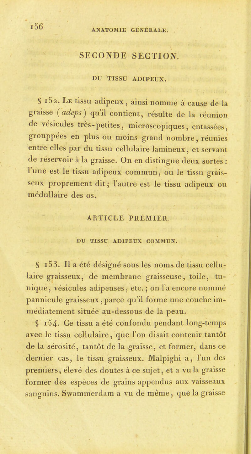 ANATOMIE GENEKALE. SECONDE SECTION. DU TISSU ADIPEUX. § x52. Le tissu adipeux, ainsi nommé à cause de la graisse (adeps) qu'il contient, résulte de la réunion de vésicules très-petites, microscopiques, entassées, grouppées en plus ou moins grand nombre, réunies entre elles par du tissu cellulaire lamineux, et servant de réservoir à la graisse. On en distingue deux sortes : l'une est le tissu adipeux commun, ou le tissu grais- seux proprement dit; l'autre est le tissu adipeux ou médullaire des os. ARTICLE PREMIER. DU TISSU ADIPEUX COMMUN. S i53. Il a été désigné sous les noms de tissu cellu- laire graisseux, de membrane graisseuse, toile, tu- nique, vésicules adipeuses, etc. ; on l'a encore nommé pannicule graisseux,parce qu'il forme une couche im- médiatement située au-dessous de la peau. § i54- Ce tissu a été confondu pendant long-temps avec le tissu cellulaire, que l'on disait contenir tantôt de la sérosité, tantôt de la graisse, et former, dans ce dernier cas, le tissu graisseux. Malpighi a, l'un des premiers, élevé des doutes à ce sujet, et a vu la graisse former des espèces de grains appendus aux vaisseaux sanguins. Swammerdam a vu de même, que la graisse