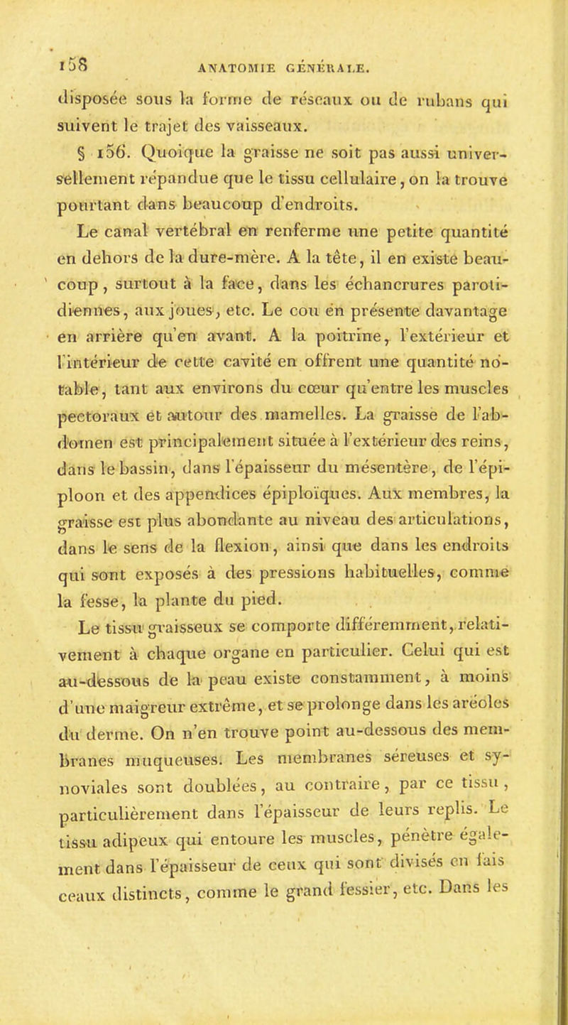 disposée sons la forme de réseaux ou de rubans qui suivent le trajet des vaisseaux. § i56. Quoique la graisse ne soit pas aussi univer- sellement répandue que le tissu cellulaire, on la trouve pourtant dans beaucoup d'endroits. Le canal vertébral en renferme une petite quantité en dehors de la dure-mère. A la tête, il en existe beau- coup , surtout à la face, dans les échancrures paroti- diennes, aux joues , etc. Le cou en présente davantage en arrière qu'en avant. A la poitrine, l'extérieur et 1 intérieur de cette cavité en offrent une quantité no- table, tant aux environs du cœur qu'entre les muscles pectoraux et autour des mamelles. La graisse de l'ab- domen est principalement située à l'extérieur des reins, dans le bassin, dans l'épaisseur du mésentère, de l'épi- ploon et des appendices épiploïques. Aux membres, la graisse est plus abondante au niveau des articulations, dans le sens de la flexion, ainsi que dans les endroits qui sont exposés à des pressions habituelles, comme la fesse, la plante du pied. Le tissu graisseux se comporte différemment, relati- vement à chaque organe en particulier. Celui qui est au-dessous de la peau existe constamment, à moins d'une maigreur extrême, et se prolonge dans les aréoles du derme. On n'en trouve point au-dessous des mem- branes muqueuses. Les membranes séreuses et sy- noviales sont doublées, au contraire, par ce tissu , particulièrement dans l'épaisseur de leurs replis. Le tissu adipeux qui entoure les muscles, pénètre égale- ment dans l'épaisseur de ceux qui sont divisés en lais ceaux distincts, comme le grand fessier, etc. Dans les