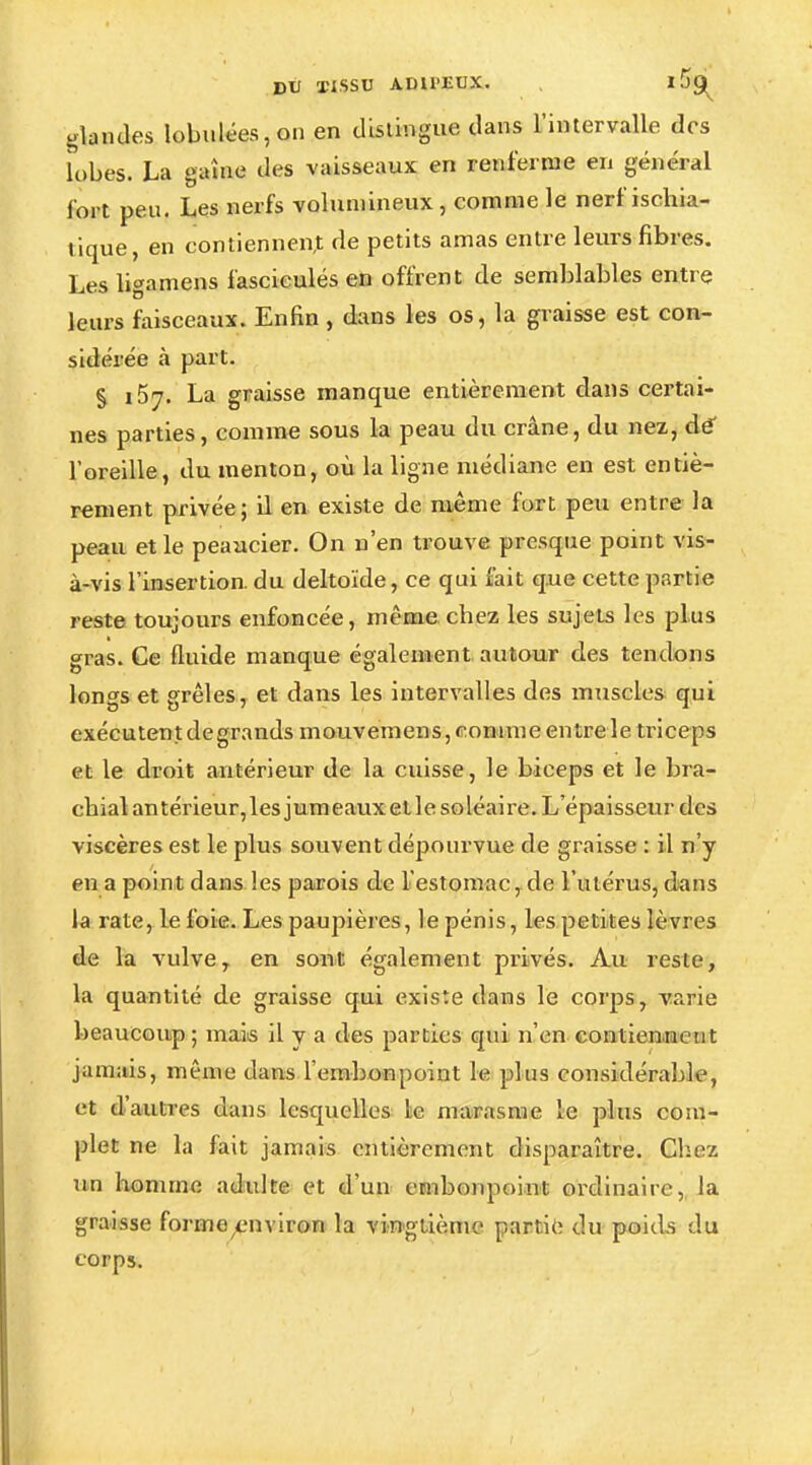 glandes lobuIées,on en distingue dans l'intervalle des lobes. La gaine des vaisseaux en renferme en général foot peu. Les nerfs volumineux, comme le nerf ischia- tique, en contiennent de petits amas entre leurs fibres. Les ligamens fascicules en offrent de semblables entre leurs faisceaux. Enfin, dans les os, la graisse est con- sidérée à part. § i57- La graisse manque entièrement dans certai- nes parties, comme sous la peau du crâne, du nez, dé l'oreille, du menton, où la ligne médiane en est entiè- rement privée; il en existe de même fort peu entre la peau et le peaucier. On n'en trouve presque point vis- à-vis l'insertion, du deltoïde, ce qui fait que cette partie reste toujours enfoncée, même chez les sujets les plus gras. Ce fluide manque également autour des tendons lon^s et grêles, et dans les intervalles des muscles qui exécutent degrands mouvemens, comme entre le triceps et le droit antérieur de la cuisse, le biceps et le bra- chial antérieur, les jumeaux elle soléaire. L'épaisseur des viscères est le plus souvent dépourvue de graisse : il n'y en a point dans les parois de l'estomac, de l'utérus, dans la rate, le foie. Les paupières, le pénis, les petites lèvres de la vulve, en sont également privés. Au reste, la quantité de graisse qui existe dans le corps, varie beaucoup ; mais il y a des parties qui n'en contiennent jamais, même dans l'embonpoint le plus considérable, et d'autres dans lesquelles le marasme le plus com- plet ne la fait jamais entièrement disparaître. Chez un homme adulte et d'un embonpoint ordinaire, la graisse formeenviron la vingtième partie du poids du corps.
