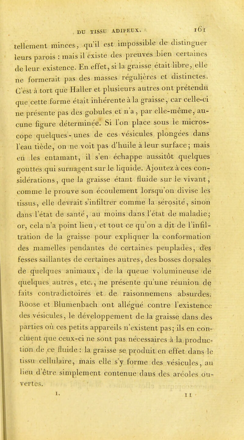 tellement minces, qu'il est impossible de distinguer leurs parois : mais il existe des preuves bien certaines de leur existence. En effet, si la graisse était libre, elle ne formerait pas des masses régulières et distinctes. C'est à tort que Haller et plusieurs autres ont prétendu que cette forme était inhérente à la graisse, car celle-ci ne présente pas des gobules et n'a , par elle-même, au- cune figure déterminée! Si l'on place sous le micros- cope quelques-unes de ces vésicules plongées dans l'eau tiède, on ne voit pas d'huile à leur surface; mais en les entamant, il s'en échappe aussitôt quelques gouttes qui surnagent sur le liquide. Ajoutez à ces con- sidérations, que la graisse étant fluide sur le vivant, comme le prouve son écoulement lorsqu'on divise les tissus, elle devrait s'infiltrer comme la sérosité, sinon dans l'état de santé, au moins dans l'état de maladie; or, cela n'a point lieu, et tout ce qu'on a dit de l'infil- tration de la graisse pour expliquer la conformation des mamelles pendantes de certaines peuplades, des fesses saillantes de certaines autres, des bosses dorsales de quelques animaux, de la queue volumineuse de quelques autres, etc., ne présente qu'une réunion de faits contradictoires et de raisonnemens absurdes. Roose et Blumenbach ont allégué contre l'existence des vésicules, le développement de la graisse dans des parties où ces petits appareils n'existent pas; ils en con- cluent que ceux-ci ne sont pas nécessaires à la produc- tion de ce fluide : la graisse se produit en effet dans le tissu cellulaire, mais elle s'y forme des vésicules, au lieu d'être simplement contenue dans des aréoles ou- vertes.